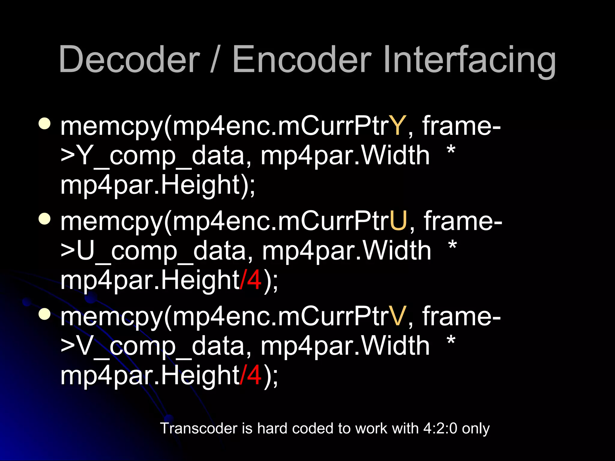 Decoder / Encoder Interfacing memcpy(mp4enc.mCurrPtr Y , frame->Y_comp_data, mp4par.Width  * mp4par.Height); memcpy(mp4enc.mCurrPtr U , frame->U_comp_data, mp4par.Width  * mp4par.Height /4 ); memcpy(mp4enc.mCurrPtr V , frame->V_comp_data, mp4par.Width  * mp4par.Height /4 ); Transcoder is hard coded to work with 4:2:0 only 