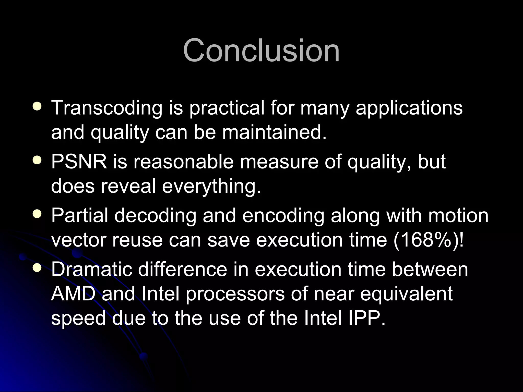 Conclusion Transcoding is practical for many applications and quality can be maintained. PSNR is reasonable measure of quality, but does reveal everything. Partial decoding and encoding along with motion vector reuse can save execution time (168%)! Dramatic difference in execution time between AMD and Intel processors of near equivalent speed due to the use of the Intel IPP. 