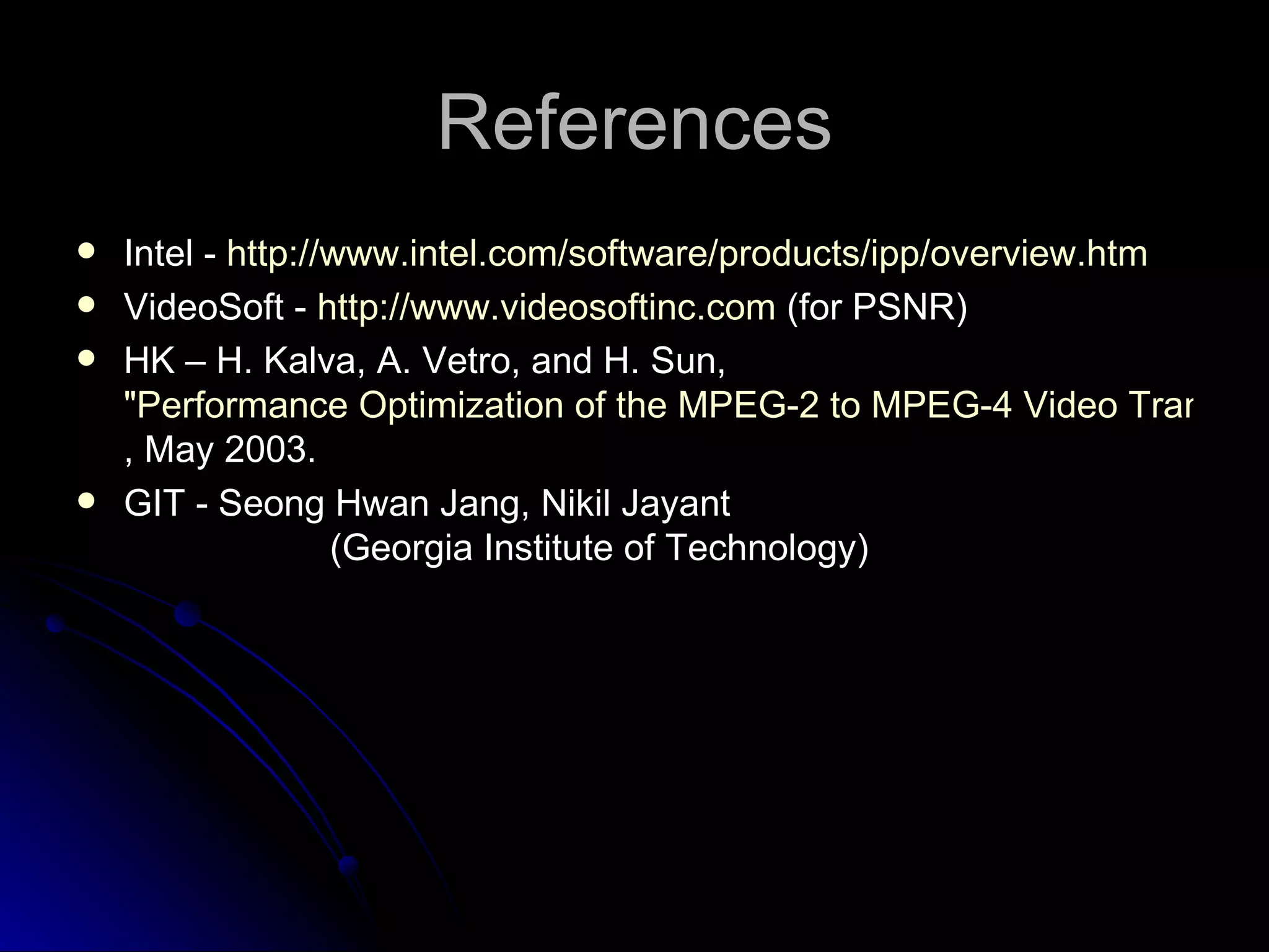 References Intel  -  http://www.intel.com/software/products/ipp/overview.htm VideoSoft -  http://www.videosoftinc.com  (for PSNR) HK – H. Kalva, A. Vetro, and H. Sun,  "Performance Optimization of the MPEG-2 to MPEG-4 Video Transcoder“ , May 2003. GIT - Seong Hwan Jang, Nikil Jayant  (Georgia Institute of Technology) 