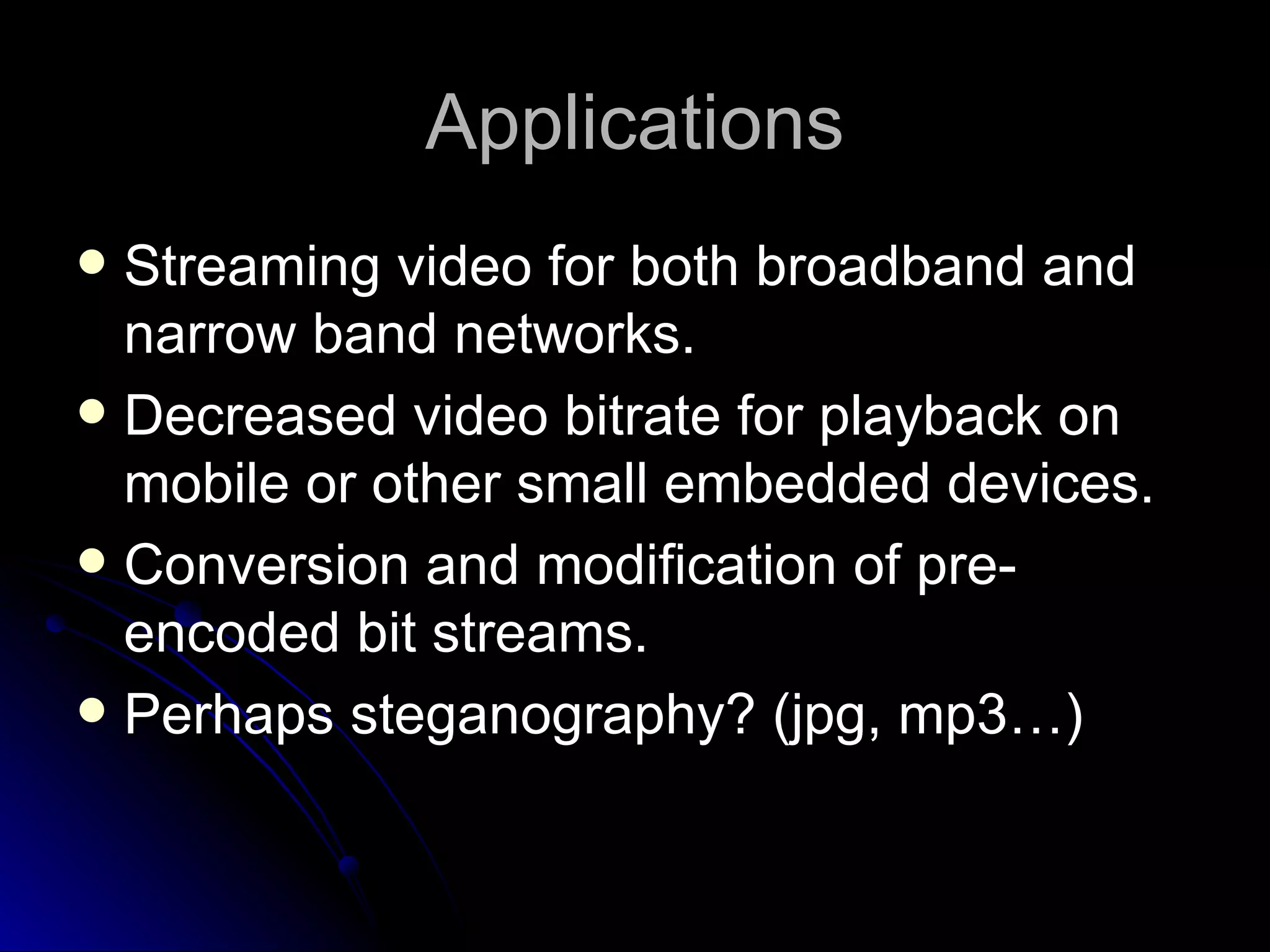 Applications Streaming video for both broadband and narrow band networks. Decreased video bitrate for playback on mobile or other small embedded devices. Conversion and modification of pre-encoded bit streams. Perhaps steganography? (jpg, mp3…) 