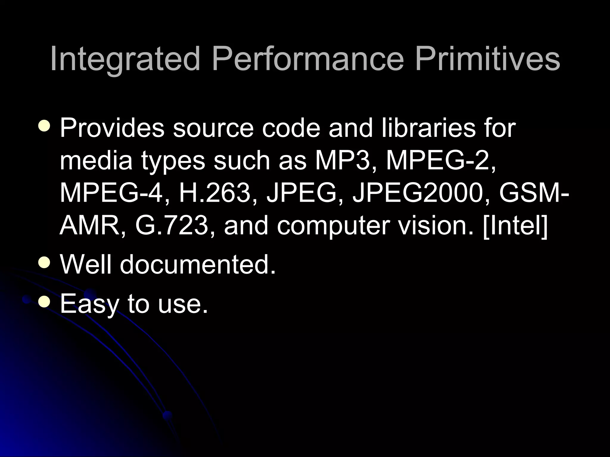 Integrated Performance Primitives Provides source code and libraries for media types such as MP3, MPEG-2, MPEG-4, H.263, JPEG, JPEG2000, GSM-AMR, G.723, and computer vision. [Intel] Well documented. Easy to use. 