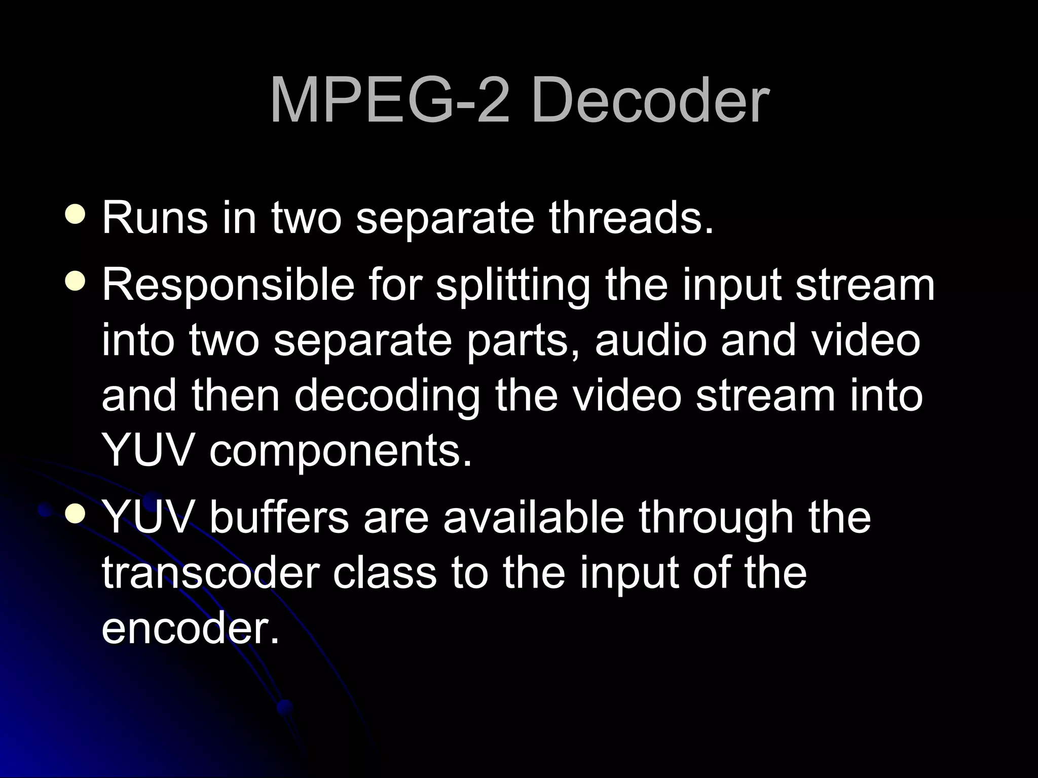 MPEG-2 Decoder Runs in two separate threads. Responsible for splitting the input stream into two separate parts, audio and video and then decoding the video stream into YUV components. YUV buffers are available through the transcoder class to the input of the encoder. 