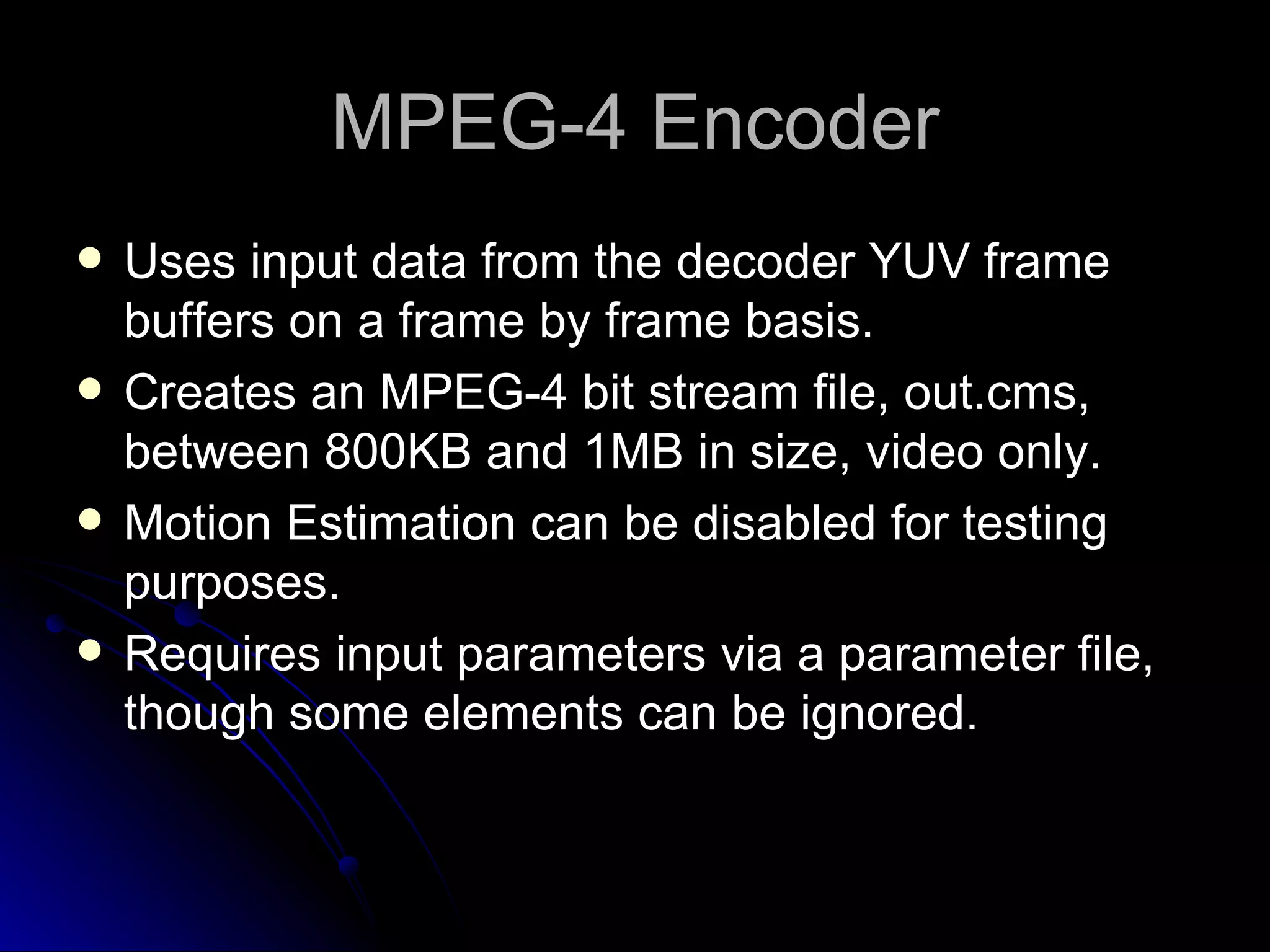 MPEG-4 Encoder Uses input data from the decoder YUV frame buffers on a frame by frame basis. Creates an MPEG-4 bit stream file, out.cms, between 800KB and 1MB in size, video only. Motion Estimation can be disabled for testing purposes. Requires input parameters via a parameter file, though some elements can be ignored. 