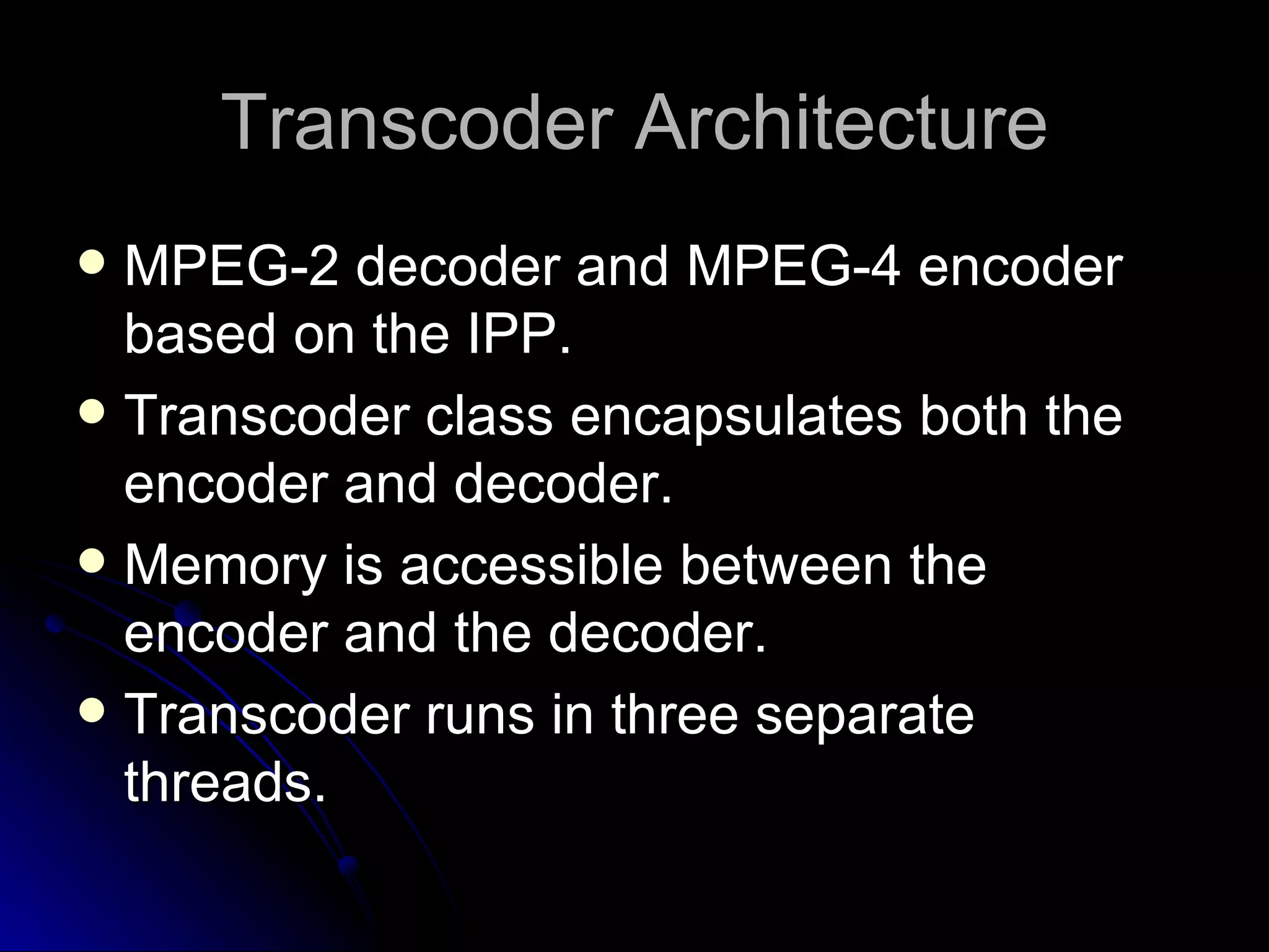 Transcoder Architecture MPEG-2 decoder and MPEG-4 encoder based on the IPP. Transcoder class encapsulates both the encoder and decoder. Memory is accessible between the encoder and the decoder. Transcoder runs in three separate threads. 