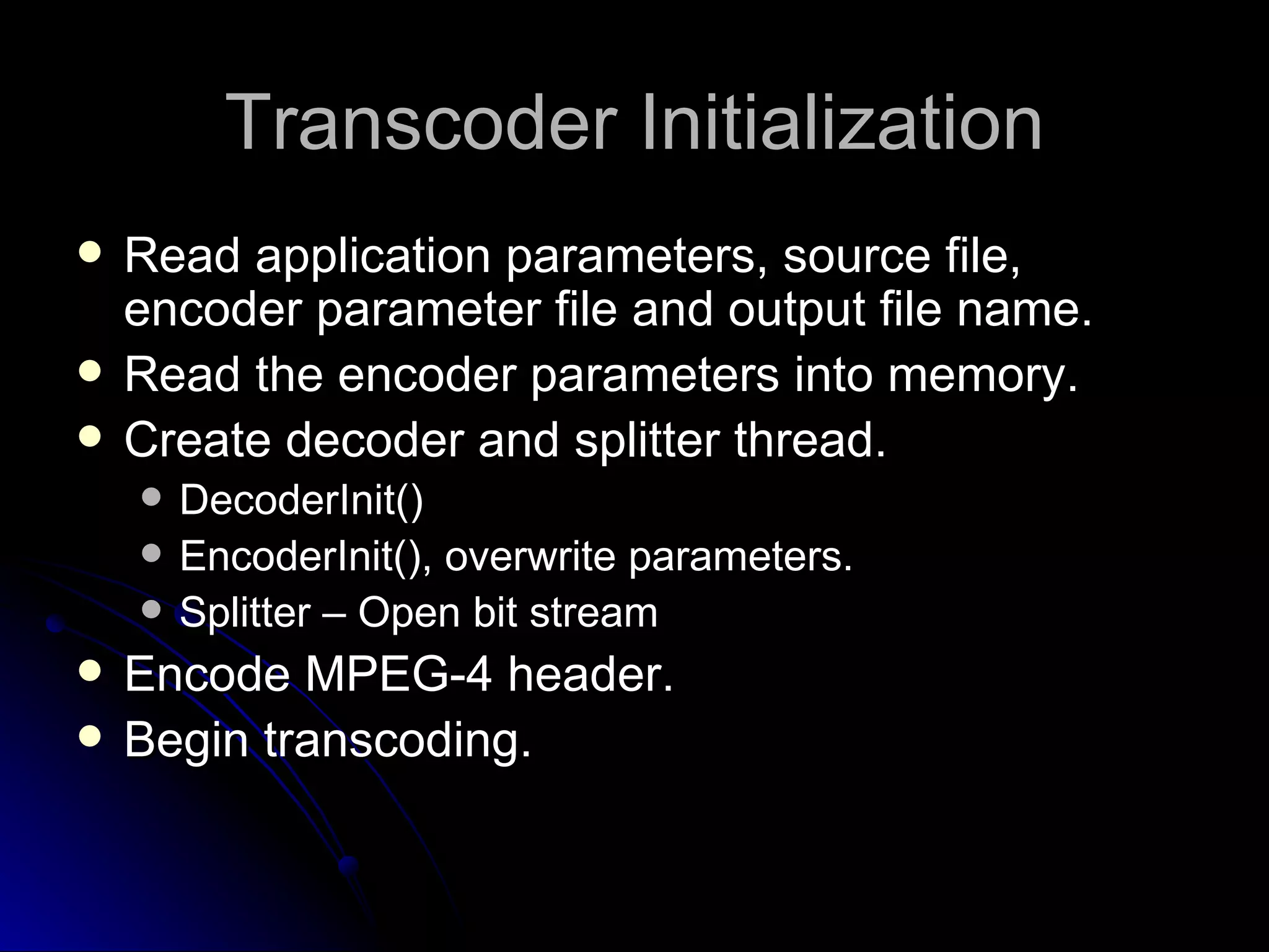 Transcoder Initialization Read application parameters, source file, encoder parameter file and output file name. Read the encoder parameters into memory. Create decoder and splitter thread. DecoderInit() EncoderInit(), overwrite parameters. Splitter – Open bit stream Encode MPEG-4 header. Begin transcoding. 