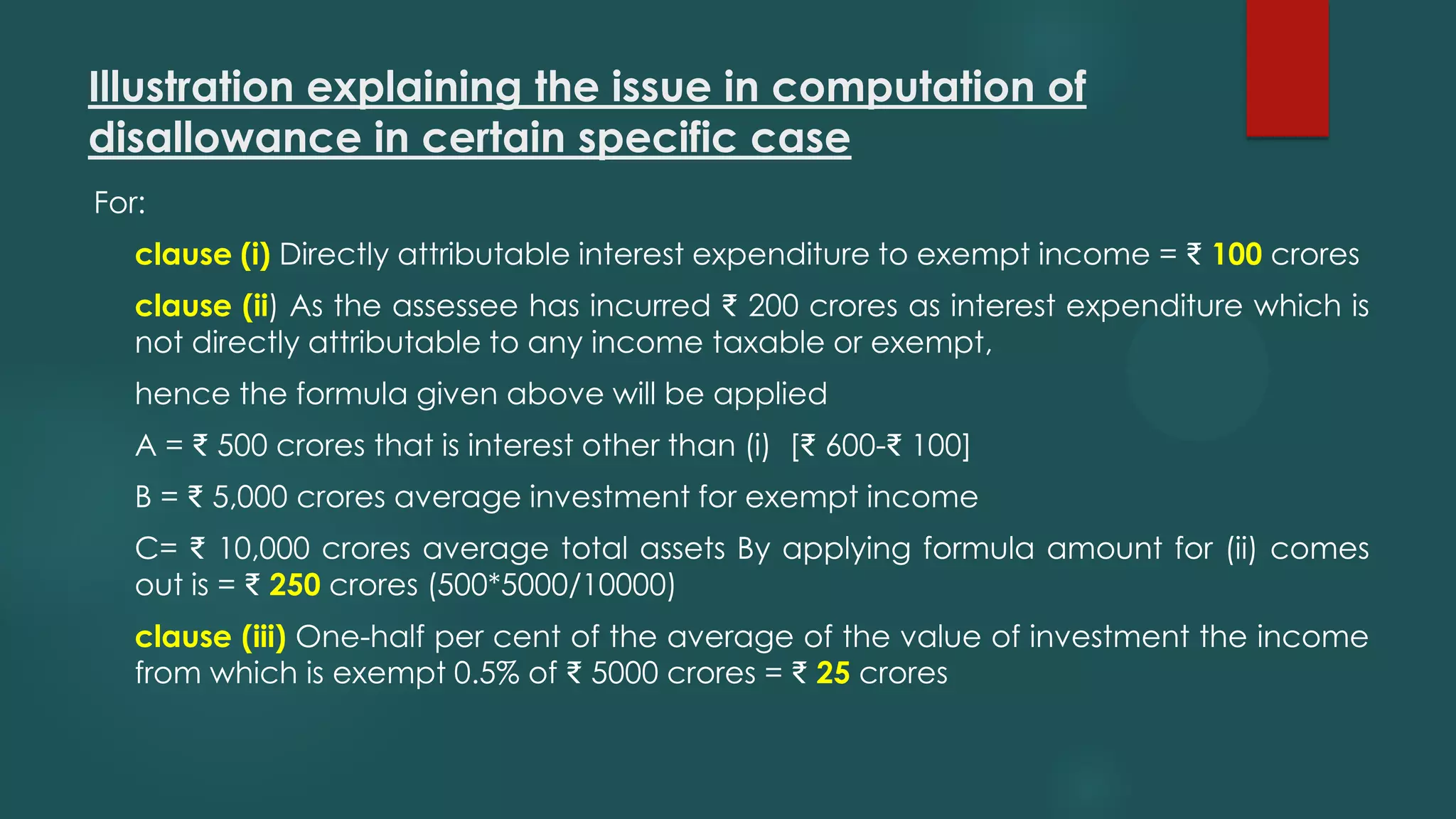 Illustration explaining the issue in computation of
disallowance in certain specific case
For:
clause (i) Directly attributable interest expenditure to exempt income = ₹ 100 crores
clause (ii) As the assessee has incurred ₹ 200 crores as interest expenditure which is
not directly attributable to any income taxable or exempt,
hence the formula given above will be applied
A = ₹ 500 crores that is interest other than (i) [₹ 600-₹ 100]
B = ₹ 5,000 crores average investment for exempt income
C= ₹ 10,000 crores average total assets By applying formula amount for (ii) comes
out is = ₹ 250 crores (500*5000/10000)
clause (iii) One-half per cent of the average of the value of investment the income
from which is exempt 0.5% of ₹ 5000 crores = ₹ 25 crores
 