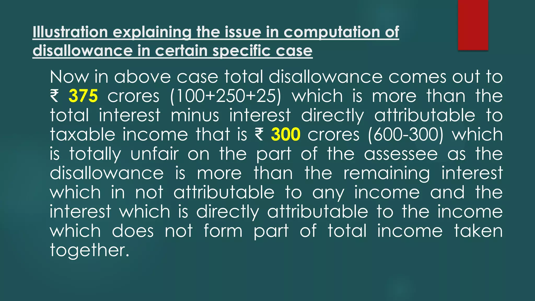 Illustration explaining the issue in computation of
disallowance in certain specific case
Now in above case total disallowance comes out to
₹ 375 crores (100+250+25) which is more than the
total interest minus interest directly attributable to
taxable income that is ₹ 300 crores (600-300) which
is totally unfair on the part of the assessee as the
disallowance is more than the remaining interest
which in not attributable to any income and the
interest which is directly attributable to the income
which does not form part of total income taken
together.
 