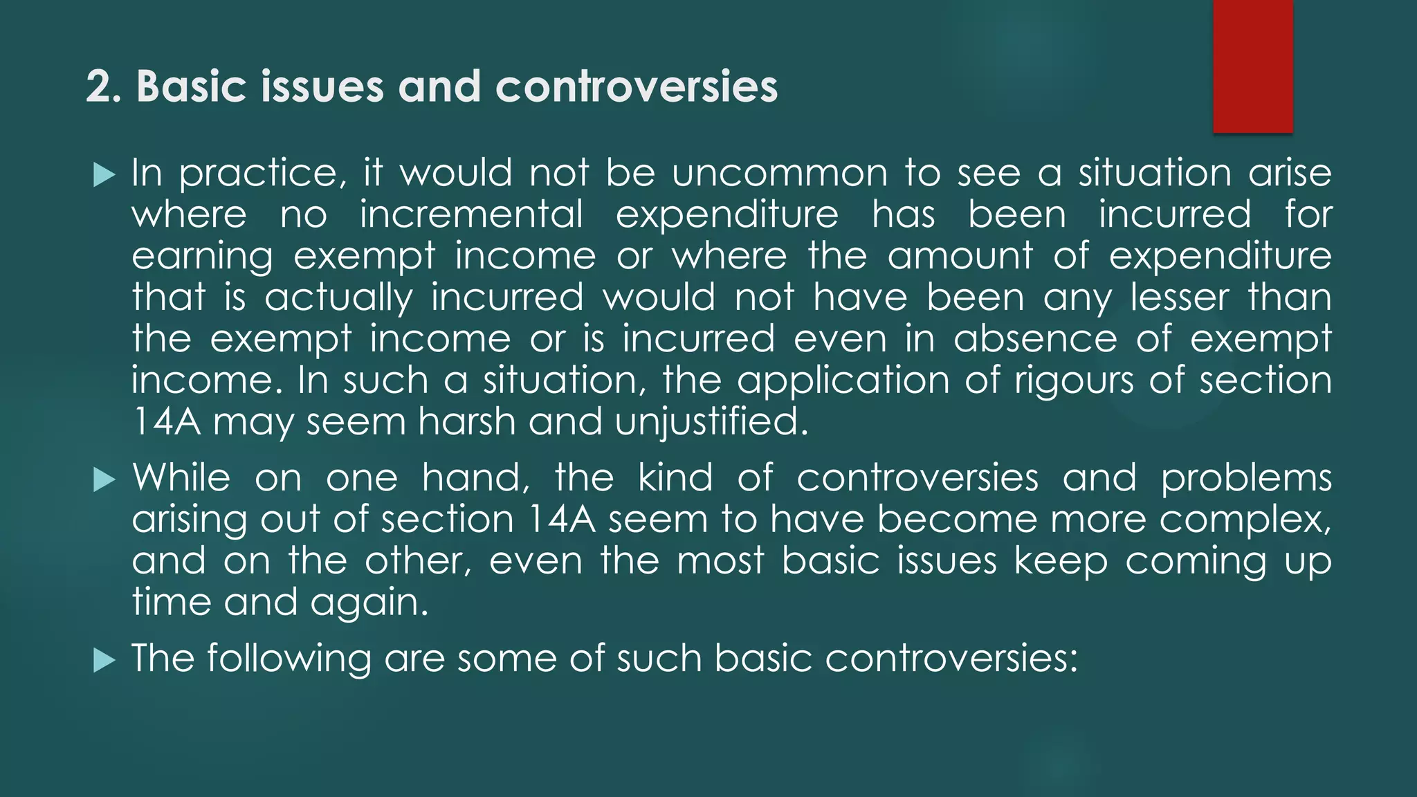 2. Basic issues and controversies
 In practice, it would not be uncommon to see a situation arise
where no incremental expenditure has been incurred for
earning exempt income or where the amount of expenditure
that is actually incurred would not have been any lesser than
the exempt income or is incurred even in absence of exempt
income. In such a situation, the application of rigours of section
14A may seem harsh and unjustified.
 While on one hand, the kind of controversies and problems
arising out of section 14A seem to have become more complex,
and on the other, even the most basic issues keep coming up
time and again.
 The following are some of such basic controversies:
 