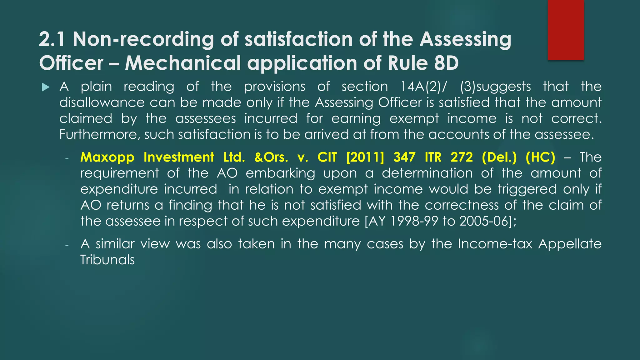 2.1 Non-recording of satisfaction of the Assessing
Officer – Mechanical application of Rule 8D
 A plain reading of the provisions of section 14A(2)/ (3)suggests that the
disallowance can be made only if the Assessing Officer is satisfied that the amount
claimed by the assessees incurred for earning exempt income is not correct.
Furthermore, such satisfaction is to be arrived at from the accounts of the assessee.
- Maxopp Investment Ltd. &Ors. v. CIT [2011] 347 ITR 272 (Del.) (HC) – The
requirement of the AO embarking upon a determination of the amount of
expenditure incurred in relation to exempt income would be triggered only if
AO returns a finding that he is not satisfied with the correctness of the claim of
the assessee in respect of such expenditure [AY 1998-99 to 2005-06];
- A similar view was also taken in the many cases by the Income-tax Appellate
Tribunals
 