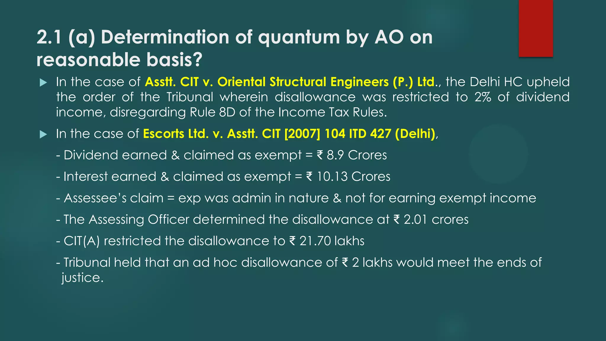 2.1 (a) Determination of quantum by AO on
reasonable basis?
 In the case of Asstt. CIT v. Oriental Structural Engineers (P.) Ltd., the Delhi HC upheld
the order of the Tribunal wherein disallowance was restricted to 2% of dividend
income, disregarding Rule 8D of the Income Tax Rules.
 In the case of Escorts Ltd. v. Asstt. CIT [2007] 104 ITD 427 (Delhi),
- Dividend earned & claimed as exempt = ₹ 8.9 Crores
- Interest earned & claimed as exempt = ₹ 10.13 Crores
- Assessee’s claim = exp was admin in nature & not for earning exempt income
- The Assessing Officer determined the disallowance at ₹ 2.01 crores
- CIT(A) restricted the disallowance to ₹ 21.70 lakhs
- Tribunal held that an ad hoc disallowance of ₹ 2 lakhs would meet the ends of
justice.
 