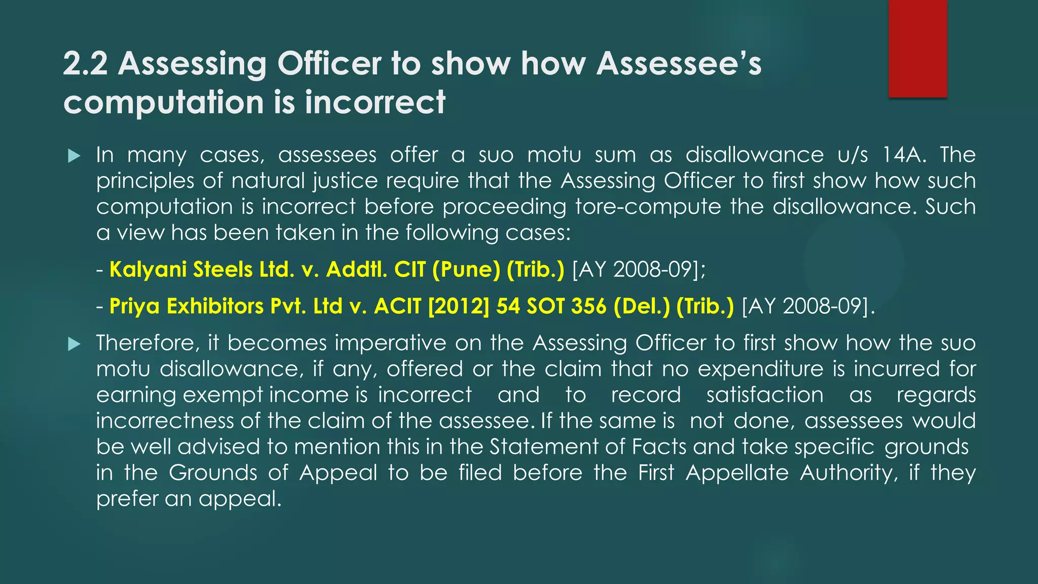 2.2 Assessing Officer to show how Assessee’s
computation is incorrect
 In many cases, assessees offer a suo motu sum as disallowance u/s 14A. The
principles of natural justice require that the Assessing Officer to first show how such
computation is incorrect before proceeding tore-compute the disallowance. Such
a view has been taken in the following cases:
- Kalyani Steels Ltd. v. Addtl. CIT (Pune) (Trib.) [AY 2008-09];
- Priya Exhibitors Pvt. Ltd v. ACIT [2012] 54 SOT 356 (Del.) (Trib.) [AY 2008-09].
 Therefore, it becomes imperative on the Assessing Officer to first show how the suo
motu disallowance, if any, offered or the claim that no expenditure is incurred for
earning exempt income is incorrect and to record satisfaction as regards
incorrectness of the claim of the assessee. If the same is not done, assessees would
be well advised to mention this in the Statement of Facts and take specific grounds
in the Grounds of Appeal to be filed before the First Appellate Authority, if they
prefer an appeal.
 