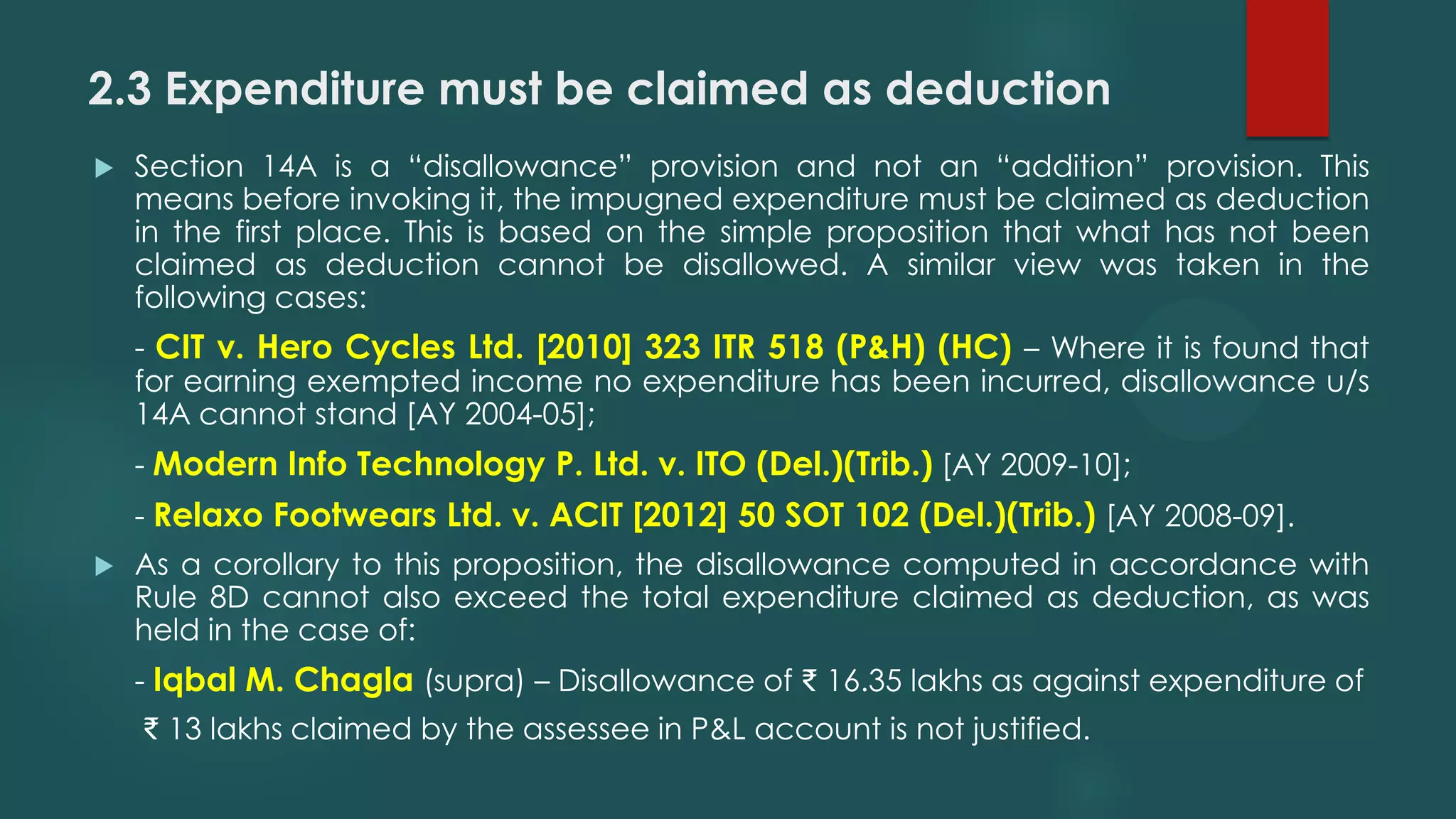 2.3 Expenditure must be claimed as deduction
 Section 14A is a “disallowance” provision and not an “addition” provision. This
means before invoking it, the impugned expenditure must be claimed as deduction
in the first place. This is based on the simple proposition that what has not been
claimed as deduction cannot be disallowed. A similar view was taken in the
following cases:
- CIT v. Hero Cycles Ltd. [2010] 323 ITR 518 (P&H) (HC) – Where it is found that
for earning exempted income no expenditure has been incurred, disallowance u/s
14A cannot stand [AY 2004-05];
- Modern Info Technology P. Ltd. v. ITO (Del.)(Trib.) [AY 2009-10];
- Relaxo Footwears Ltd. v. ACIT [2012] 50 SOT 102 (Del.)(Trib.) [AY 2008-09].
 As a corollary to this proposition, the disallowance computed in accordance with
Rule 8D cannot also exceed the total expenditure claimed as deduction, as was
held in the case of:
- Iqbal M. Chagla (supra) – Disallowance of ₹ 16.35 lakhs as against expenditure of
₹ 13 lakhs claimed by the assessee in P&L account is not justified.
 