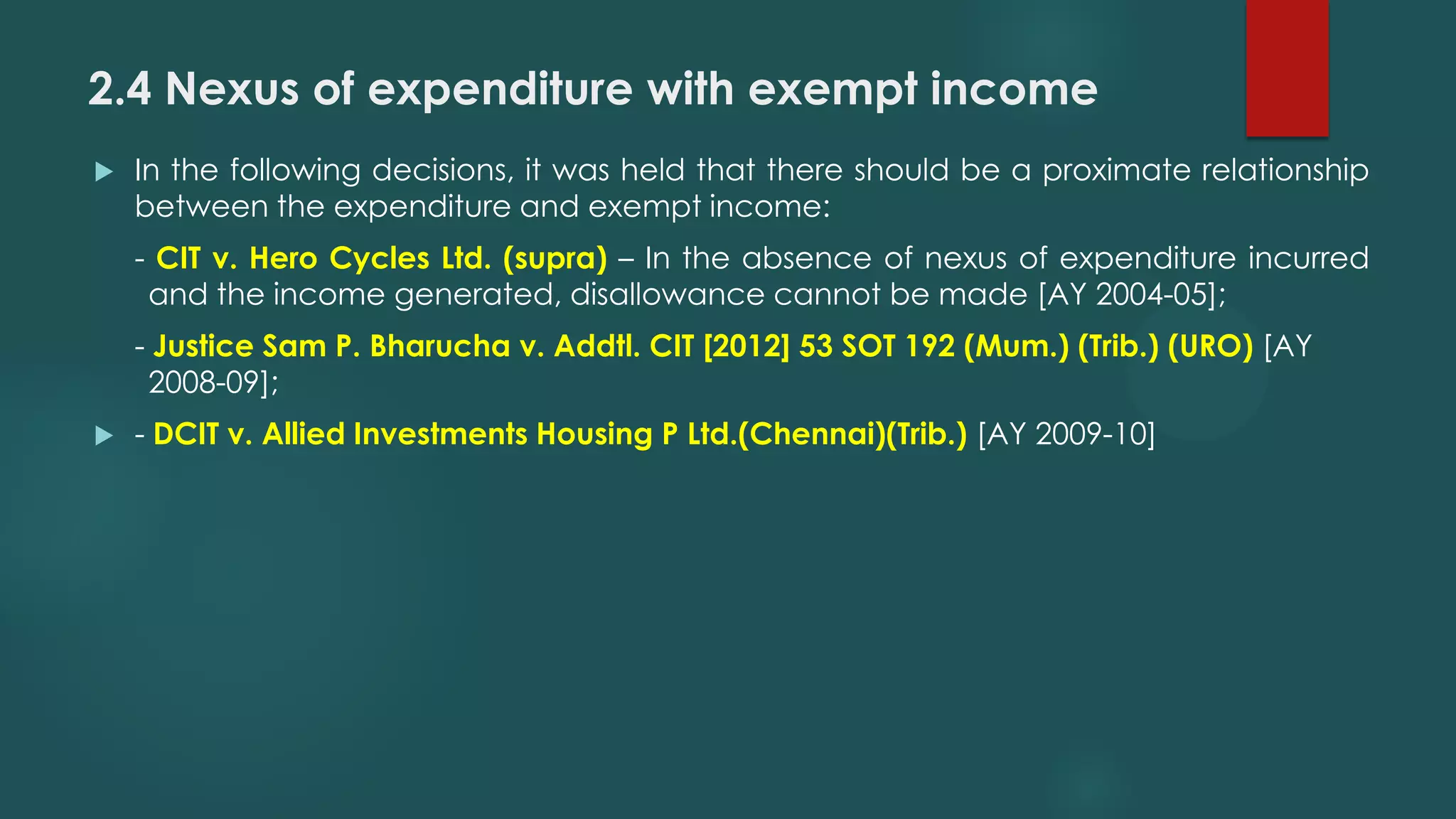 2.4 Nexus of expenditure with exempt income
 In the following decisions, it was held that there should be a proximate relationship
between the expenditure and exempt income:
- CIT v. Hero Cycles Ltd. (supra) – In the absence of nexus of expenditure incurred
and the income generated, disallowance cannot be made [AY 2004-05];
- Justice Sam P. Bharucha v. Addtl. CIT [2012] 53 SOT 192 (Mum.) (Trib.) (URO) [AY
2008-09];
 - DCIT v. Allied Investments Housing P Ltd.(Chennai)(Trib.) [AY 2009-10]
 