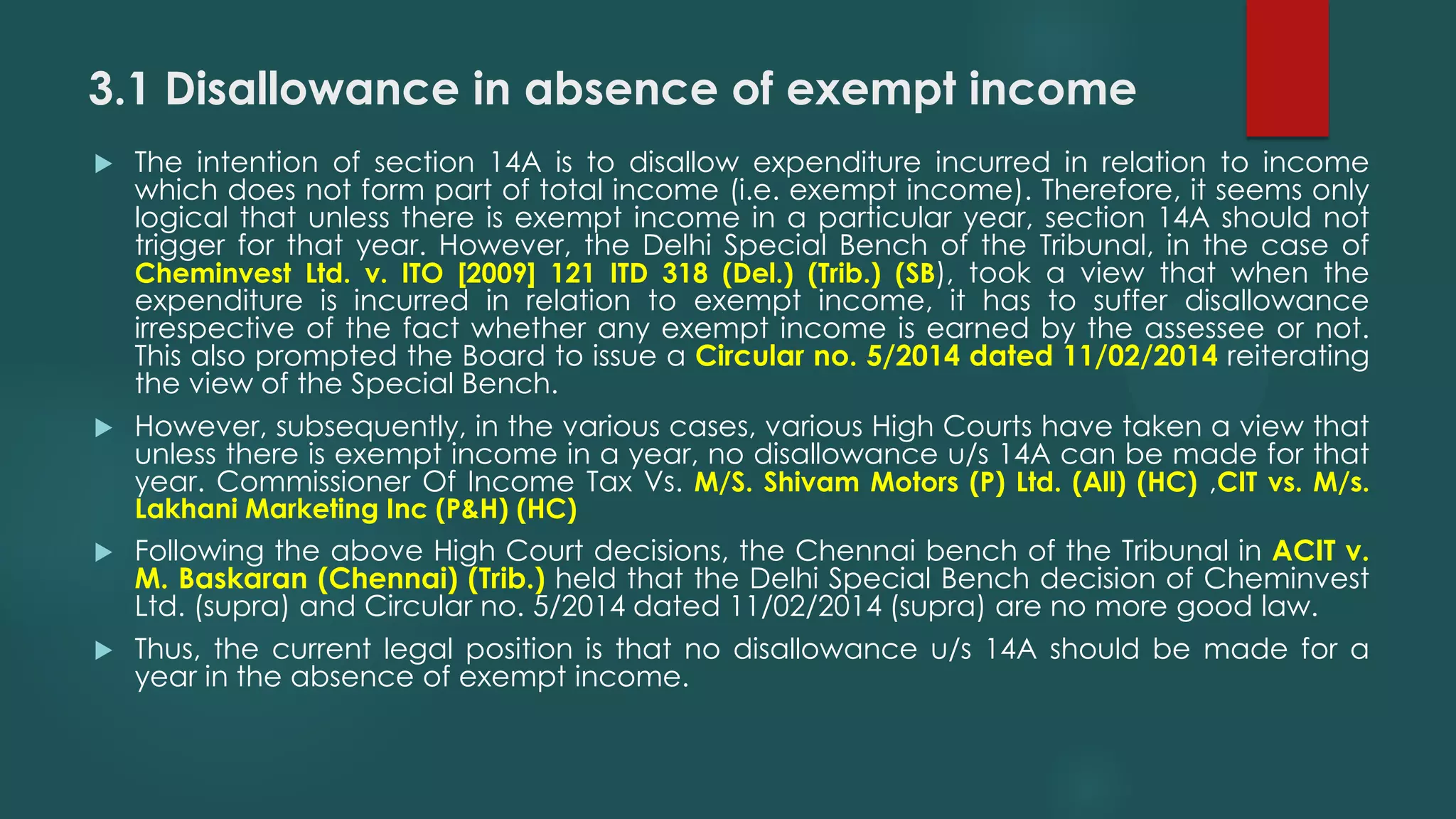 3.1 Disallowance in absence of exempt income
 The intention of section 14A is to disallow expenditure incurred in relation to income
which does not form part of total income (i.e. exempt income). Therefore, it seems only
logical that unless there is exempt income in a particular year, section 14A should not
trigger for that year. However, the Delhi Special Bench of the Tribunal, in the case of
Cheminvest Ltd. v. ITO [2009] 121 ITD 318 (Del.) (Trib.) (SB), took a view that when the
expenditure is incurred in relation to exempt income, it has to suffer disallowance
irrespective of the fact whether any exempt income is earned by the assessee or not.
This also prompted the Board to issue a Circular no. 5/2014 dated 11/02/2014 reiterating
the view of the Special Bench.
 However, subsequently, in the various cases, various High Courts have taken a view that
unless there is exempt income in a year, no disallowance u/s 14A can be made for that
year. Commissioner Of Income Tax Vs. M/S. Shivam Motors (P) Ltd. (All) (HC) ,CIT vs. M/s.
Lakhani Marketing Inc (P&H) (HC)
 Following the above High Court decisions, the Chennai bench of the Tribunal in ACIT v.
M. Baskaran (Chennai) (Trib.) held that the Delhi Special Bench decision of Cheminvest
Ltd. (supra) and Circular no. 5/2014 dated 11/02/2014 (supra) are no more good law.
 Thus, the current legal position is that no disallowance u/s 14A should be made for a
year in the absence of exempt income.
 