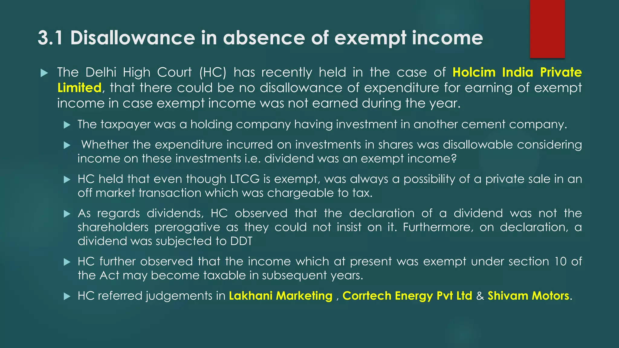 3.1 Disallowance in absence of exempt income
 The Delhi High Court (HC) has recently held in the case of Holcim India Private
Limited, that there could be no disallowance of expenditure for earning of exempt
income in case exempt income was not earned during the year.
 The taxpayer was a holding company having investment in another cement company.
 Whether the expenditure incurred on investments in shares was disallowable considering
income on these investments i.e. dividend was an exempt income?
 HC held that even though LTCG is exempt, was always a possibility of a private sale in an
off market transaction which was chargeable to tax.
 As regards dividends, HC observed that the declaration of a dividend was not the
shareholders prerogative as they could not insist on it. Furthermore, on declaration, a
dividend was subjected to DDT
 HC further observed that the income which at present was exempt under section 10 of
the Act may become taxable in subsequent years.
 HC referred judgements in Lakhani Marketing , Corrtech Energy Pvt Ltd & Shivam Motors.
 