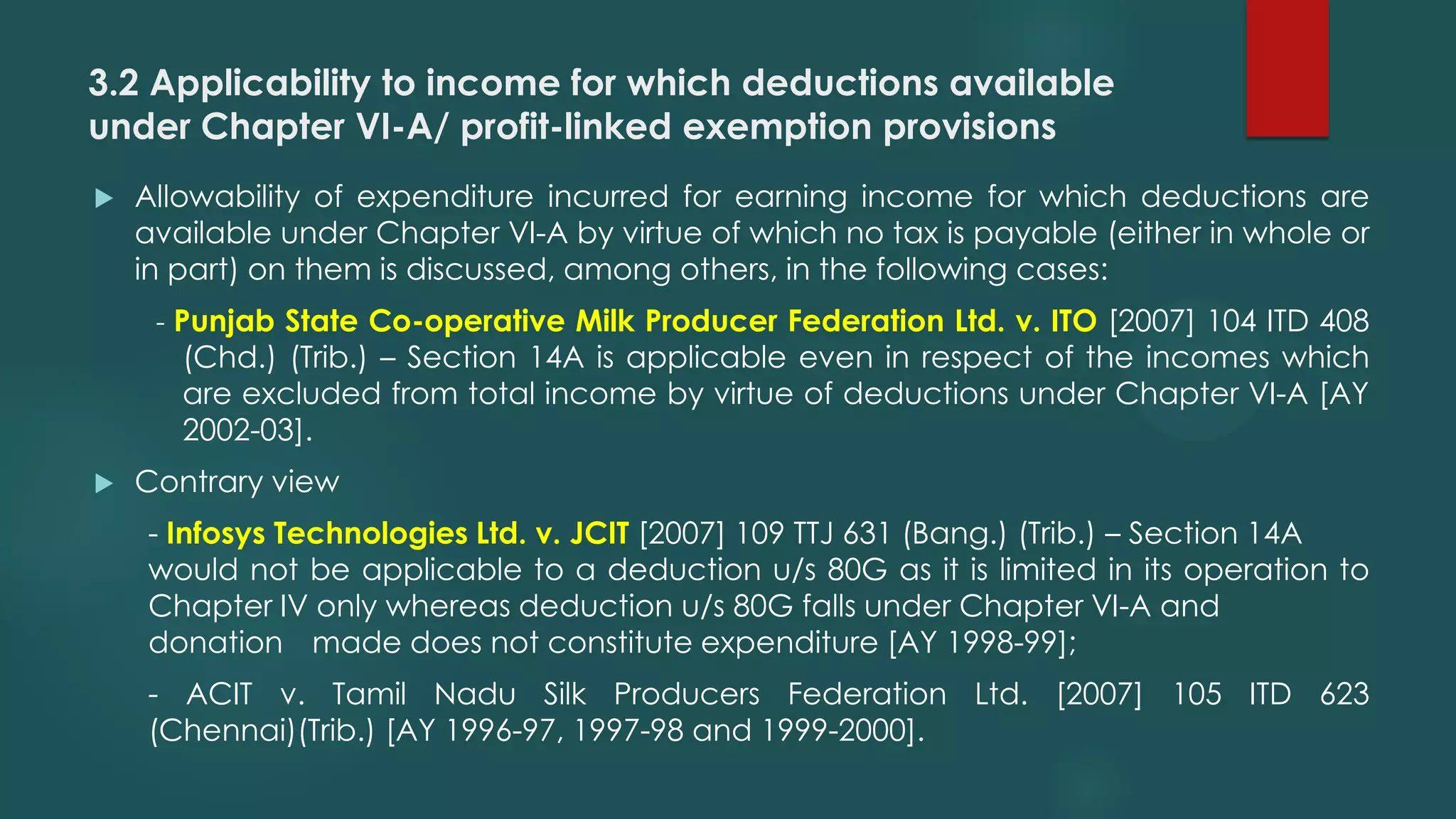 3.2 Applicability to income for which deductions available
under Chapter VI-A/ profit-linked exemption provisions
 Allowability of expenditure incurred for earning income for which deductions are
available under Chapter VI-A by virtue of which no tax is payable (either in whole or
in part) on them is discussed, among others, in the following cases:
- Punjab State Co-operative Milk Producer Federation Ltd. v. ITO [2007] 104 ITD 408
(Chd.) (Trib.) – Section 14A is applicable even in respect of the incomes which
are excluded from total income by virtue of deductions under Chapter VI-A [AY
2002-03].
 Contrary view
- Infosys Technologies Ltd. v. JCIT [2007] 109 TTJ 631 (Bang.) (Trib.) – Section 14A
would not be applicable to a deduction u/s 80G as it is limited in its operation to
Chapter IV only whereas deduction u/s 80G falls under Chapter VI-A and
donation made does not constitute expenditure [AY 1998-99];
- ACIT v. Tamil Nadu Silk Producers Federation Ltd. [2007] 105 ITD 623
(Chennai)(Trib.) [AY 1996-97, 1997-98 and 1999-2000].
 