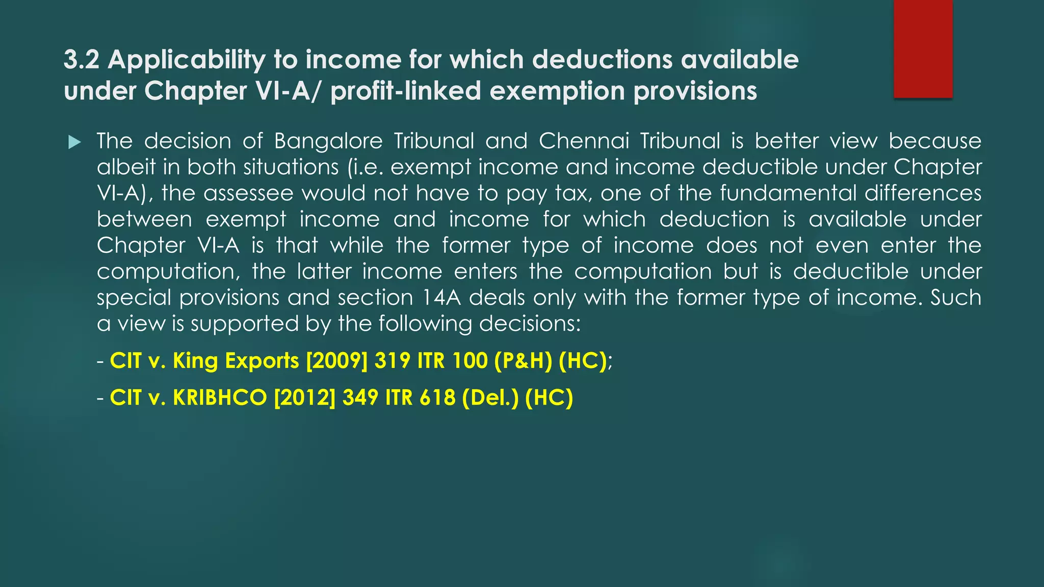 3.2 Applicability to income for which deductions available
under Chapter VI-A/ profit-linked exemption provisions
 The decision of Bangalore Tribunal and Chennai Tribunal is better view because
albeit in both situations (i.e. exempt income and income deductible under Chapter
VI-A), the assessee would not have to pay tax, one of the fundamental differences
between exempt income and income for which deduction is available under
Chapter VI-A is that while the former type of income does not even enter the
computation, the latter income enters the computation but is deductible under
special provisions and section 14A deals only with the former type of income. Such
a view is supported by the following decisions:
- CIT v. King Exports [2009] 319 ITR 100 (P&H) (HC);
- CIT v. KRIBHCO [2012] 349 ITR 618 (Del.) (HC)
 