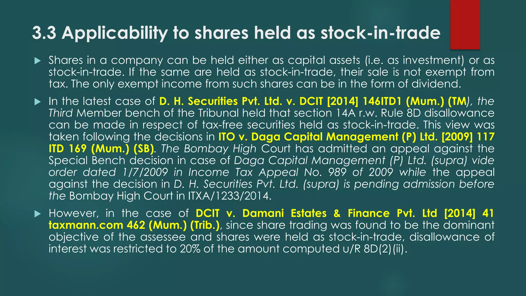 3.3 Applicability to shares held as stock-in-trade
 Shares in a company can be held either as capital assets (i.e. as investment) or as
stock-in-trade. If the same are held as stock-in-trade, their sale is not exempt from
tax. The only exempt income from such shares can be in the form of dividend.
 In the latest case of D. H. Securities Pvt. Ltd. v. DCIT [2014] 146ITD1 (Mum.) (TM), the
Third Member bench of the Tribunal held that section 14A r.w. Rule 8D disallowance
can be made in respect of tax-free securities held as stock-in-trade. This view was
taken following the decisions in ITO v. Daga Capital Management (P) Ltd. [2009] 117
ITD 169 (Mum.) (SB). The Bombay High Court has admitted an appeal against the
Special Bench decision in case of Daga Capital Management (P) Ltd. (supra) vide
order dated 1/7/2009 in Income Tax Appeal No. 989 of 2009 while the appeal
against the decision in D. H. Securities Pvt. Ltd. (supra) is pending admission before
the Bombay High Court in ITXA/1233/2014.
 However, in the case of DCIT v. Damani Estates & Finance Pvt. Ltd [2014] 41
taxmann.com 462 (Mum.) (Trib.), since share trading was found to be the dominant
objective of the assessee and shares were held as stock-in-trade, disallowance of
interest was restricted to 20% of the amount computed u/R 8D(2)(ii).
 