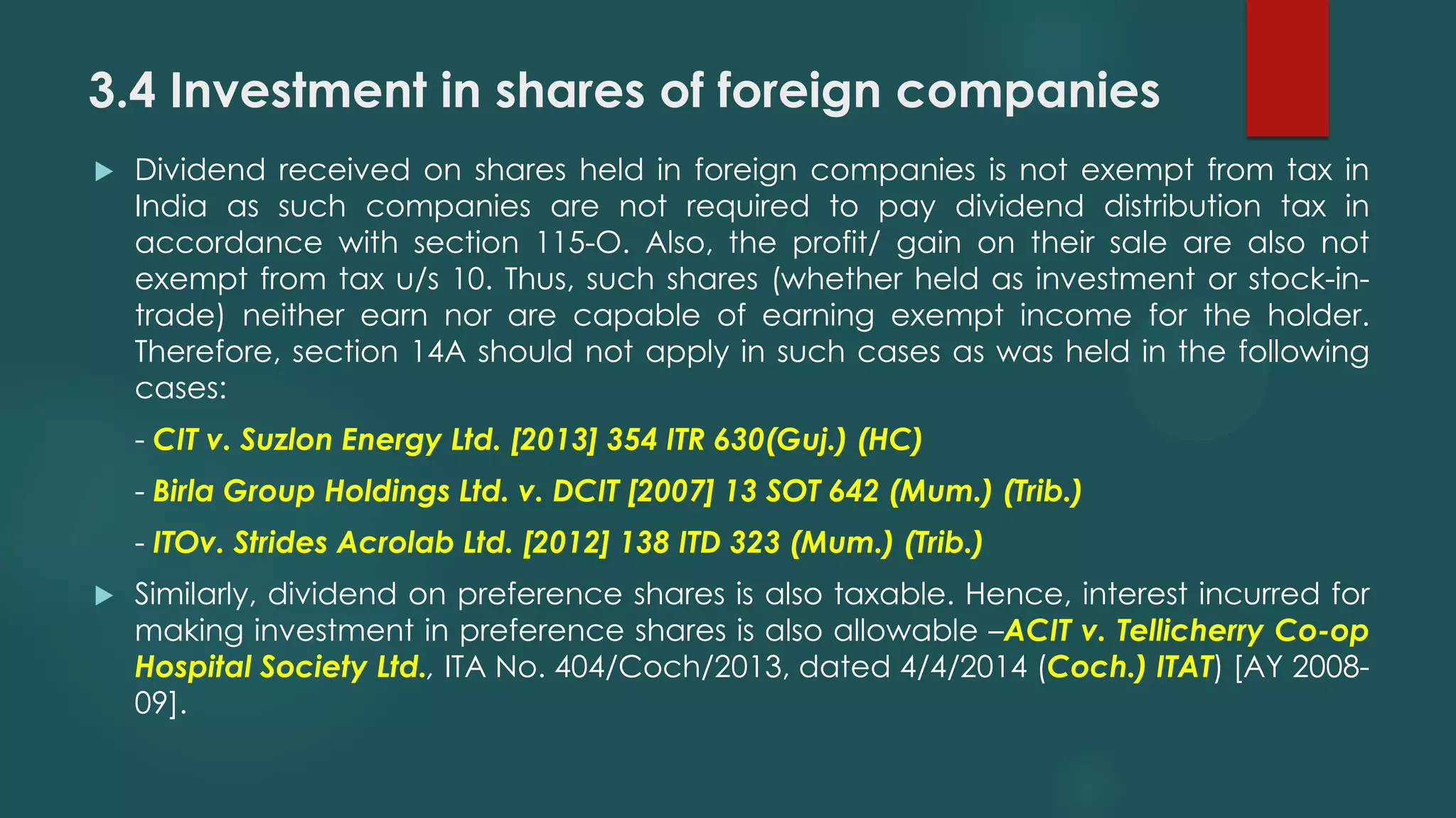 3.4 Investment in shares of foreign companies
 Dividend received on shares held in foreign companies is not exempt from tax in
India as such companies are not required to pay dividend distribution tax in
accordance with section 115-O. Also, the profit/ gain on their sale are also not
exempt from tax u/s 10. Thus, such shares (whether held as investment or stock-in-
trade) neither earn nor are capable of earning exempt income for the holder.
Therefore, section 14A should not apply in such cases as was held in the following
cases:
- CIT v. Suzlon Energy Ltd. [2013] 354 ITR 630(Guj.) (HC)
- Birla Group Holdings Ltd. v. DCIT [2007] 13 SOT 642 (Mum.) (Trib.)
- ITOv. Strides Acrolab Ltd. [2012] 138 ITD 323 (Mum.) (Trib.)
 Similarly, dividend on preference shares is also taxable. Hence, interest incurred for
making investment in preference shares is also allowable –ACIT v. Tellicherry Co-op
Hospital Society Ltd., ITA No. 404/Coch/2013, dated 4/4/2014 (Coch.) ITAT) [AY 2008-
09].
 
