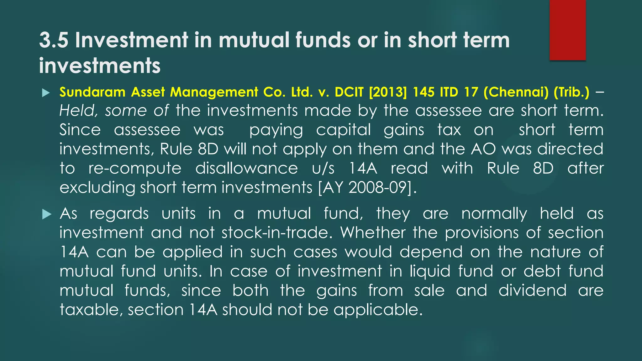 3.5 Investment in mutual funds or in short term
investments
 Sundaram Asset Management Co. Ltd. v. DCIT [2013] 145 ITD 17 (Chennai) (Trib.) –
Held, some of the investments made by the assessee are short term.
Since assessee was paying capital gains tax on short term
investments, Rule 8D will not apply on them and the AO was directed
to re-compute disallowance u/s 14A read with Rule 8D after
excluding short term investments [AY 2008-09].
 As regards units in a mutual fund, they are normally held as
investment and not stock-in-trade. Whether the provisions of section
14A can be applied in such cases would depend on the nature of
mutual fund units. In case of investment in liquid fund or debt fund
mutual funds, since both the gains from sale and dividend are
taxable, section 14A should not be applicable.
 