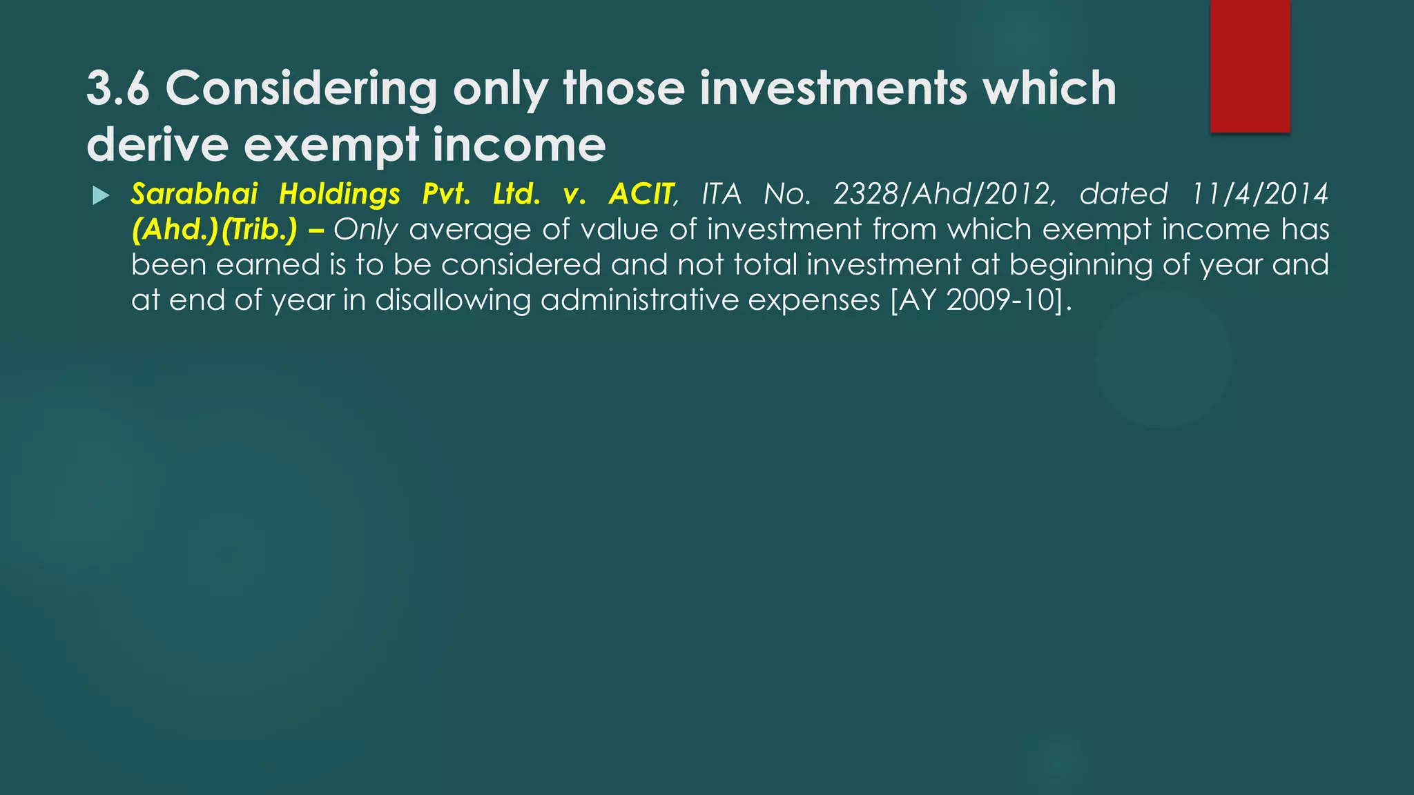 3.6 Considering only those investments which
derive exempt income
 Sarabhai Holdings Pvt. Ltd. v. ACIT, ITA No. 2328/Ahd/2012, dated 11/4/2014
(Ahd.)(Trib.) – Only average of value of investment from which exempt income has
been earned is to be considered and not total investment at beginning of year and
at end of year in disallowing administrative expenses [AY 2009-10].
 