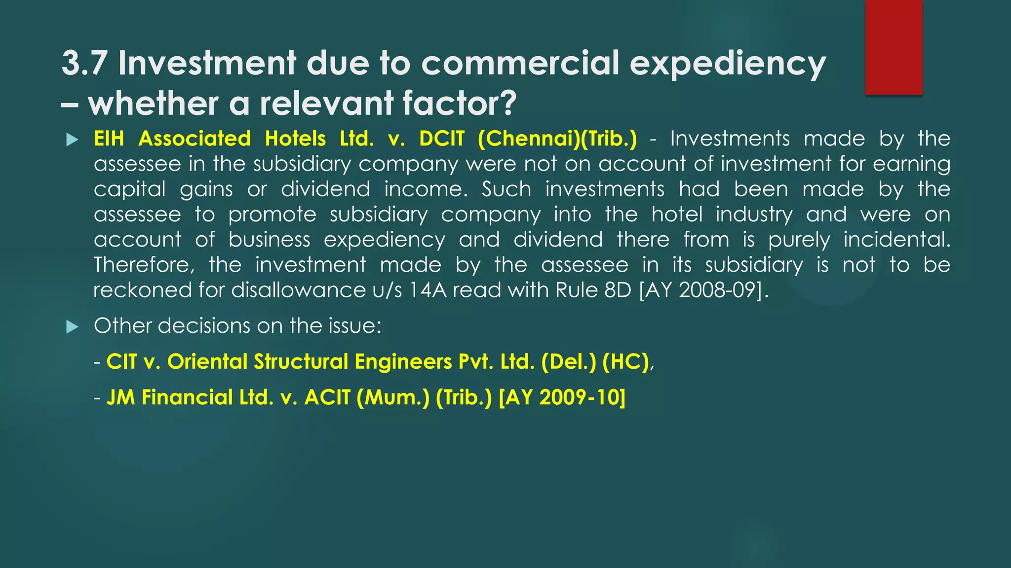 3.7 Investment due to commercial expediency
– whether a relevant factor?
 EIH Associated Hotels Ltd. v. DCIT (Chennai)(Trib.) - Investments made by the
assessee in the subsidiary company were not on account of investment for earning
capital gains or dividend income. Such investments had been made by the
assessee to promote subsidiary company into the hotel industry and were on
account of business expediency and dividend there from is purely incidental.
Therefore, the investment made by the assessee in its subsidiary is not to be
reckoned for disallowance u/s 14A read with Rule 8D [AY 2008-09].
 Other decisions on the issue:
- CIT v. Oriental Structural Engineers Pvt. Ltd. (Del.) (HC),
- JM Financial Ltd. v. ACIT (Mum.) (Trib.) [AY 2009-10]
 