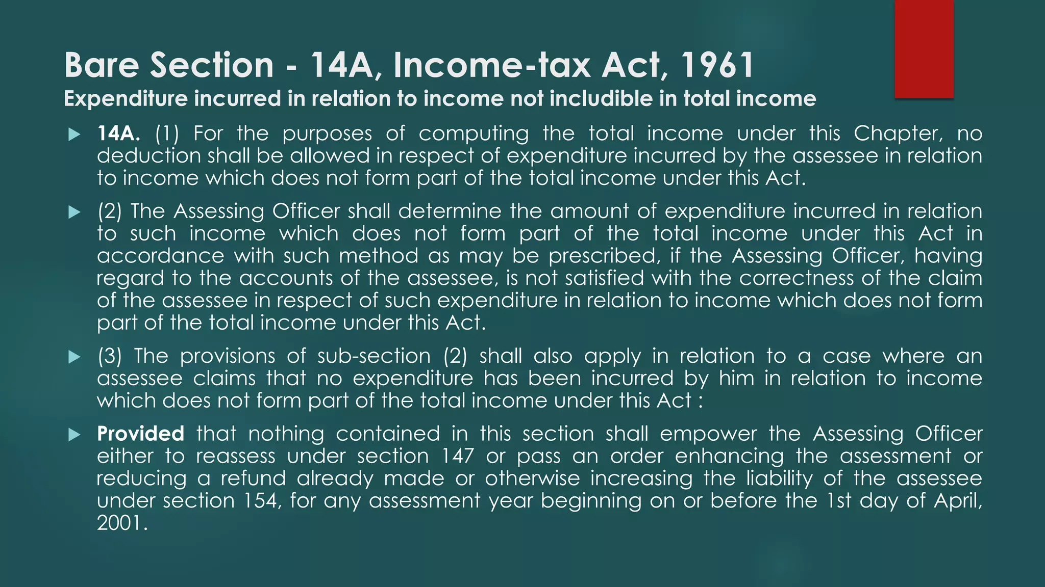 Bare Section - 14A, Income-tax Act, 1961
Expenditure incurred in relation to income not includible in total income
 14A. (1) For the purposes of computing the total income under this Chapter, no
deduction shall be allowed in respect of expenditure incurred by the assessee in relation
to income which does not form part of the total income under this Act.
 (2) The Assessing Officer shall determine the amount of expenditure incurred in relation
to such income which does not form part of the total income under this Act in
accordance with such method as may be prescribed, if the Assessing Officer, having
regard to the accounts of the assessee, is not satisfied with the correctness of the claim
of the assessee in respect of such expenditure in relation to income which does not form
part of the total income under this Act.
 (3) The provisions of sub-section (2) shall also apply in relation to a case where an
assessee claims that no expenditure has been incurred by him in relation to income
which does not form part of the total income under this Act :
 Provided that nothing contained in this section shall empower the Assessing Officer
either to reassess under section 147 or pass an order enhancing the assessment or
reducing a refund already made or otherwise increasing the liability of the assessee
under section 154, for any assessment year beginning on or before the 1st day of April,
2001.
 
