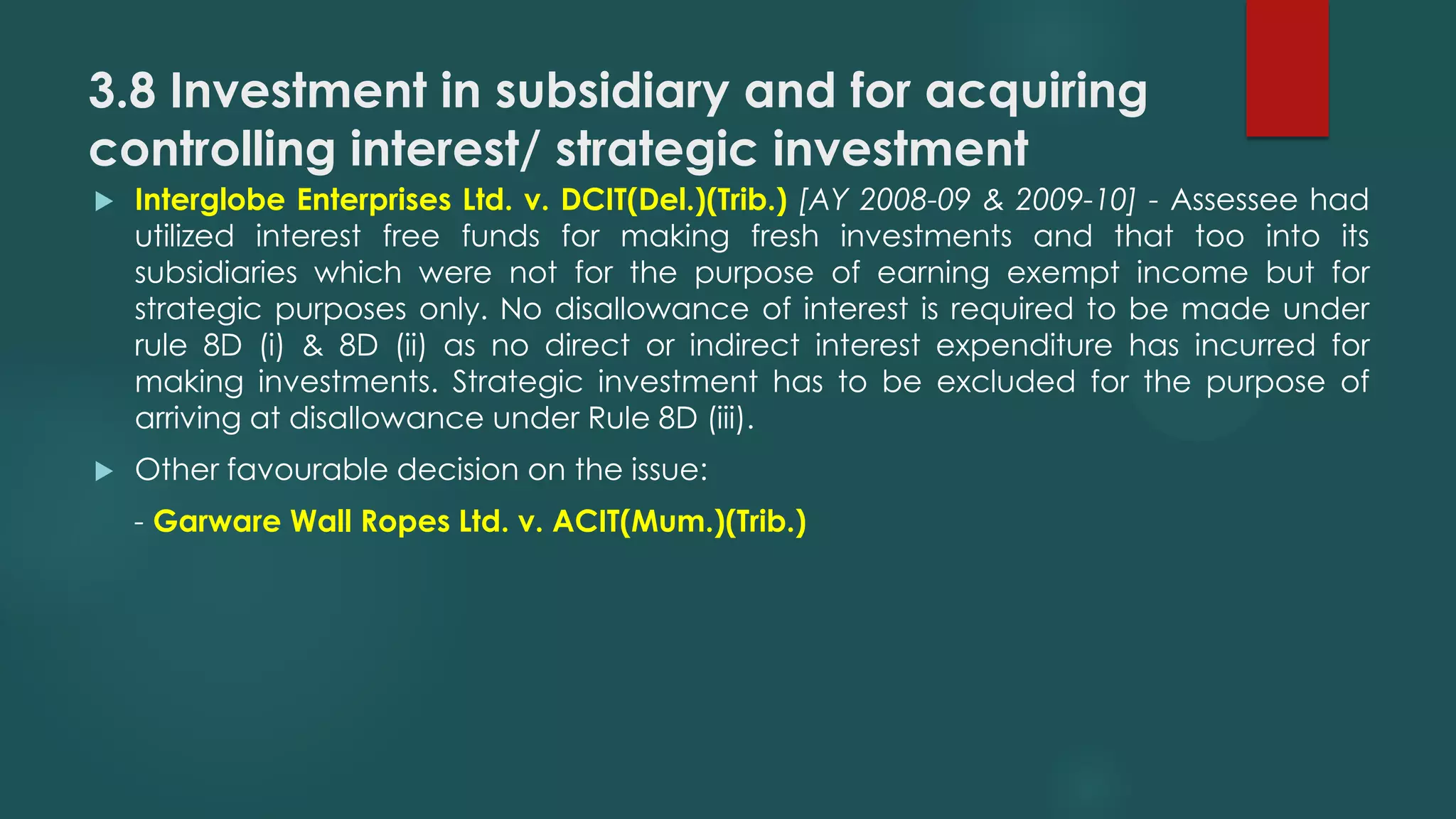 3.8 Investment in subsidiary and for acquiring
controlling interest/ strategic investment
 Interglobe Enterprises Ltd. v. DCIT(Del.)(Trib.) [AY 2008-09 & 2009-10] - Assessee had
utilized interest free funds for making fresh investments and that too into its
subsidiaries which were not for the purpose of earning exempt income but for
strategic purposes only. No disallowance of interest is required to be made under
rule 8D (i) & 8D (ii) as no direct or indirect interest expenditure has incurred for
making investments. Strategic investment has to be excluded for the purpose of
arriving at disallowance under Rule 8D (iii).
 Other favourable decision on the issue:
- Garware Wall Ropes Ltd. v. ACIT(Mum.)(Trib.)
 