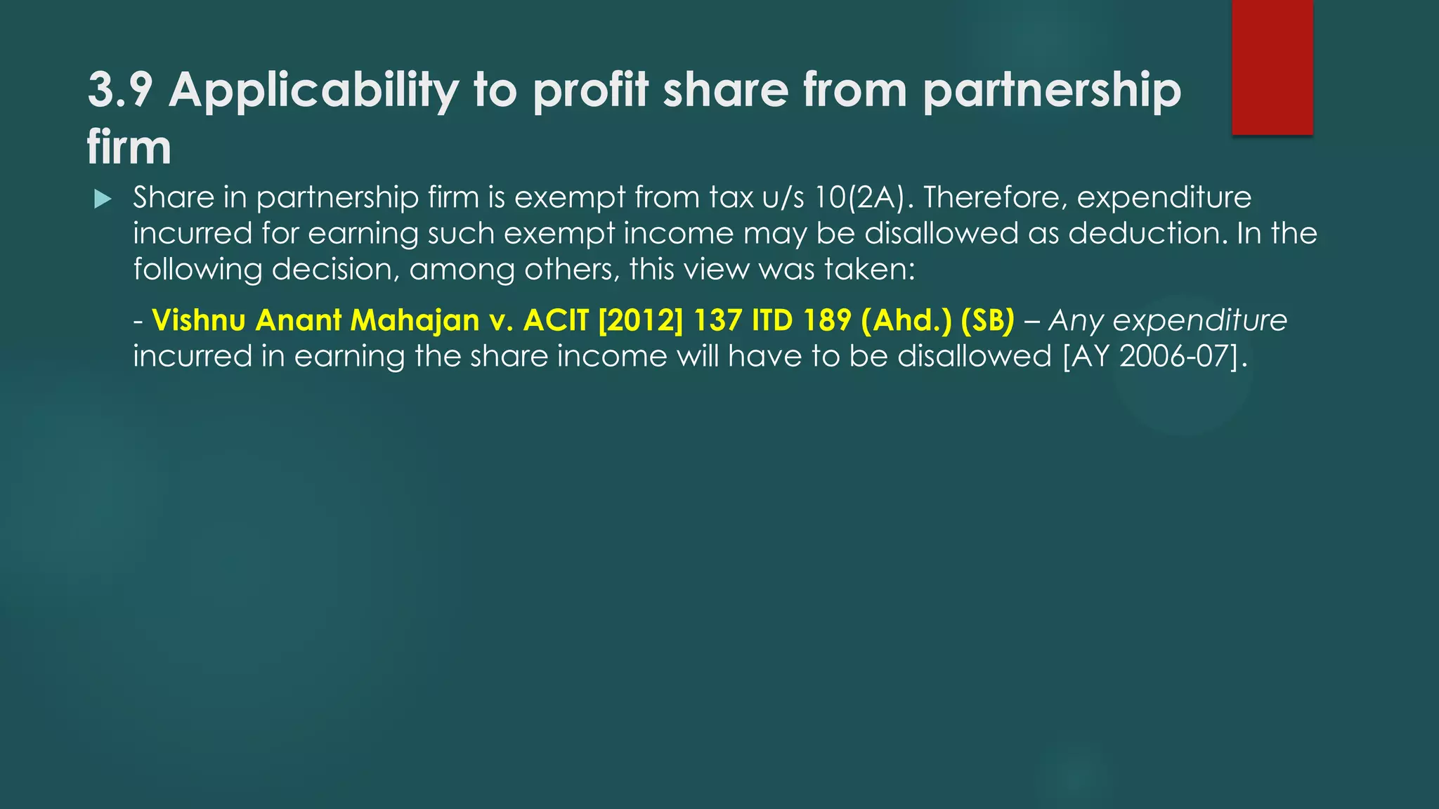 3.9 Applicability to profit share from partnership
firm
 Share in partnership firm is exempt from tax u/s 10(2A). Therefore, expenditure
incurred for earning such exempt income may be disallowed as deduction. In the
following decision, among others, this view was taken:
- Vishnu Anant Mahajan v. ACIT [2012] 137 ITD 189 (Ahd.) (SB) – Any expenditure
incurred in earning the share income will have to be disallowed [AY 2006-07].
 