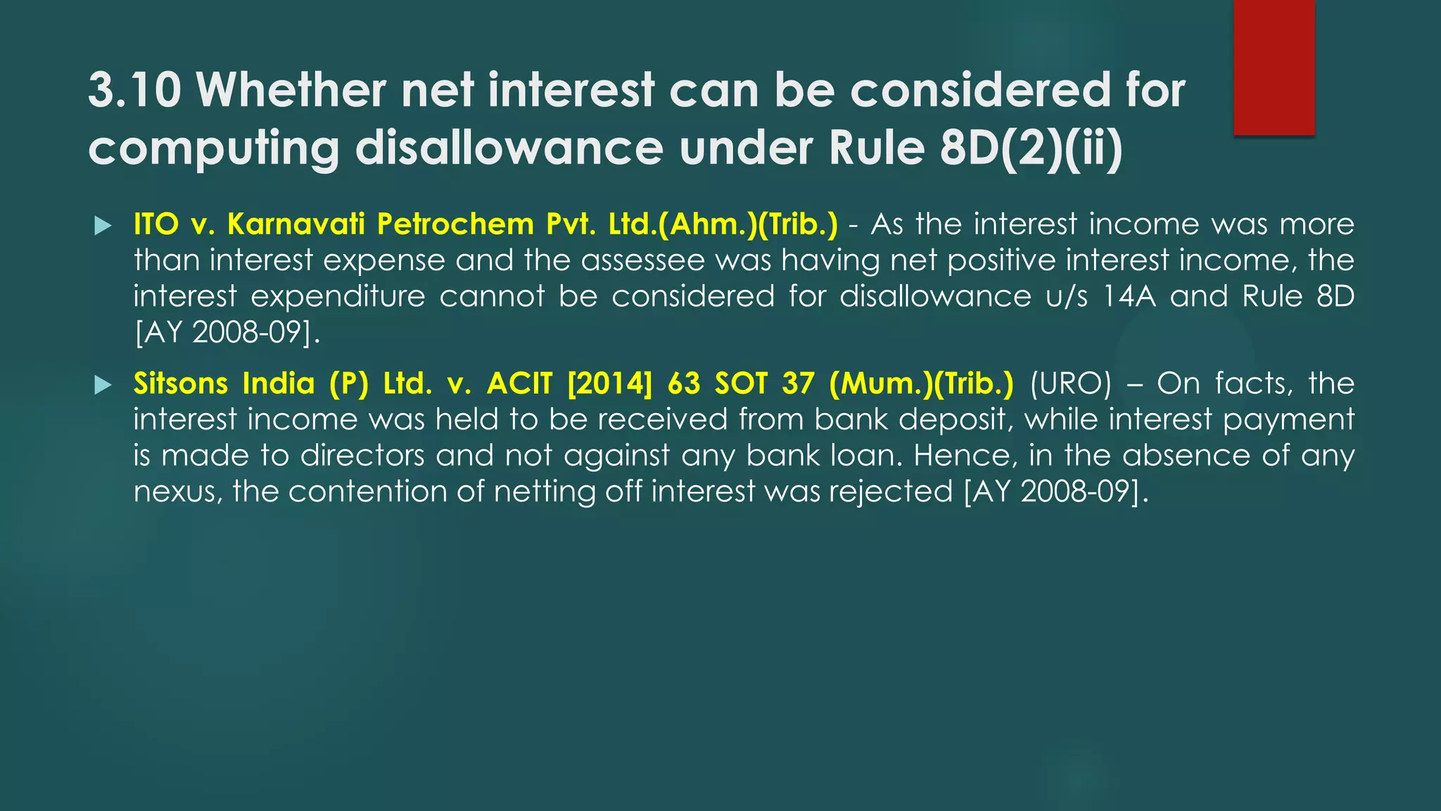 3.10 Whether net interest can be considered for
computing disallowance under Rule 8D(2)(ii)
 ITO v. Karnavati Petrochem Pvt. Ltd.(Ahm.)(Trib.) - As the interest income was more
than interest expense and the assessee was having net positive interest income, the
interest expenditure cannot be considered for disallowance u/s 14A and Rule 8D
[AY 2008-09].
 Sitsons India (P) Ltd. v. ACIT [2014] 63 SOT 37 (Mum.)(Trib.) (URO) – On facts, the
interest income was held to be received from bank deposit, while interest payment
is made to directors and not against any bank loan. Hence, in the absence of any
nexus, the contention of netting off interest was rejected [AY 2008-09].
 