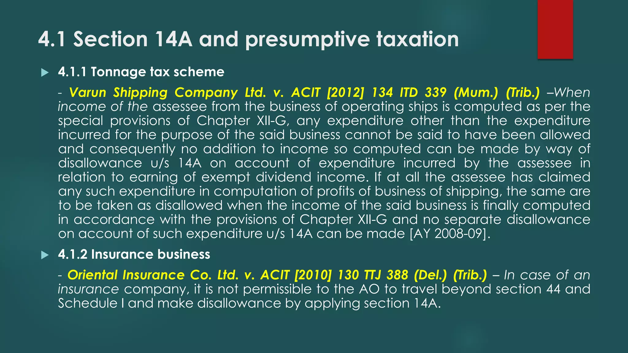4.1 Section 14A and presumptive taxation
 4.1.1 Tonnage tax scheme
- Varun Shipping Company Ltd. v. ACIT [2012] 134 ITD 339 (Mum.) (Trib.) –When
income of the assessee from the business of operating ships is computed as per the
special provisions of Chapter XII-G, any expenditure other than the expenditure
incurred for the purpose of the said business cannot be said to have been allowed
and consequently no addition to income so computed can be made by way of
disallowance u/s 14A on account of expenditure incurred by the assessee in
relation to earning of exempt dividend income. If at all the assessee has claimed
any such expenditure in computation of profits of business of shipping, the same are
to be taken as disallowed when the income of the said business is finally computed
in accordance with the provisions of Chapter XII-G and no separate disallowance
on account of such expenditure u/s 14A can be made [AY 2008-09].
 4.1.2 Insurance business
- Oriental Insurance Co. Ltd. v. ACIT [2010] 130 TTJ 388 (Del.) (Trib.) – In case of an
insurance company, it is not permissible to the AO to travel beyond section 44 and
Schedule I and make disallowance by applying section 14A.
 