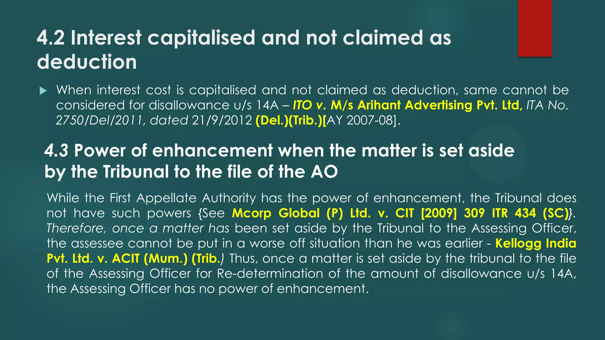 4.2 Interest capitalised and not claimed as
deduction
 When interest cost is capitalised and not claimed as deduction, same cannot be
considered for disallowance u/s 14A – ITO v. M/s Arihant Advertising Pvt. Ltd, ITA No.
2750/Del/2011, dated 21/9/2012 (Del.)(Trib.)[AY 2007-08].
4.3 Power of enhancement when the matter is set aside
by the Tribunal to the file of the AO
While the First Appellate Authority has the power of enhancement, the Tribunal does
not have such powers {See Mcorp Global (P) Ltd. v. CIT [2009] 309 ITR 434 (SC)}.
Therefore, once a matter has been set aside by the Tribunal to the Assessing Officer,
the assessee cannot be put in a worse off situation than he was earlier - Kellogg India
Pvt. Ltd. v. ACIT (Mum.) (Trib.) Thus, once a matter is set aside by the tribunal to the file
of the Assessing Officer for Re-determination of the amount of disallowance u/s 14A,
the Assessing Officer has no power of enhancement.
 