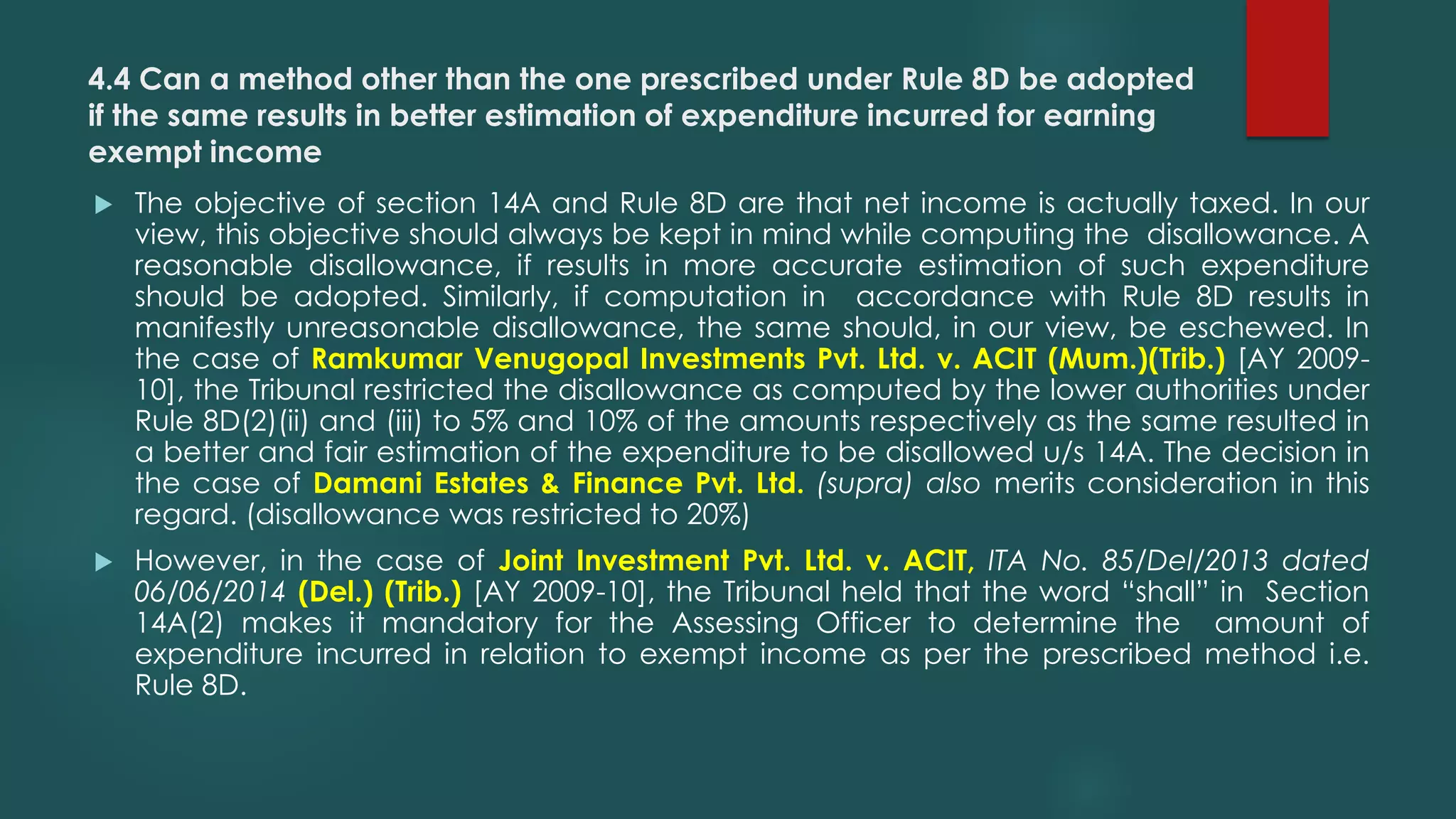 4.4 Can a method other than the one prescribed under Rule 8D be adopted
if the same results in better estimation of expenditure incurred for earning
exempt income
 The objective of section 14A and Rule 8D are that net income is actually taxed. In our
view, this objective should always be kept in mind while computing the disallowance. A
reasonable disallowance, if results in more accurate estimation of such expenditure
should be adopted. Similarly, if computation in accordance with Rule 8D results in
manifestly unreasonable disallowance, the same should, in our view, be eschewed. In
the case of Ramkumar Venugopal Investments Pvt. Ltd. v. ACIT (Mum.)(Trib.) [AY 2009-
10], the Tribunal restricted the disallowance as computed by the lower authorities under
Rule 8D(2)(ii) and (iii) to 5% and 10% of the amounts respectively as the same resulted in
a better and fair estimation of the expenditure to be disallowed u/s 14A. The decision in
the case of Damani Estates & Finance Pvt. Ltd. (supra) also merits consideration in this
regard. (disallowance was restricted to 20%)
 However, in the case of Joint Investment Pvt. Ltd. v. ACIT, ITA No. 85/Del/2013 dated
06/06/2014 (Del.) (Trib.) [AY 2009-10], the Tribunal held that the word “shall” in Section
14A(2) makes it mandatory for the Assessing Officer to determine the amount of
expenditure incurred in relation to exempt income as per the prescribed method i.e.
Rule 8D.
 