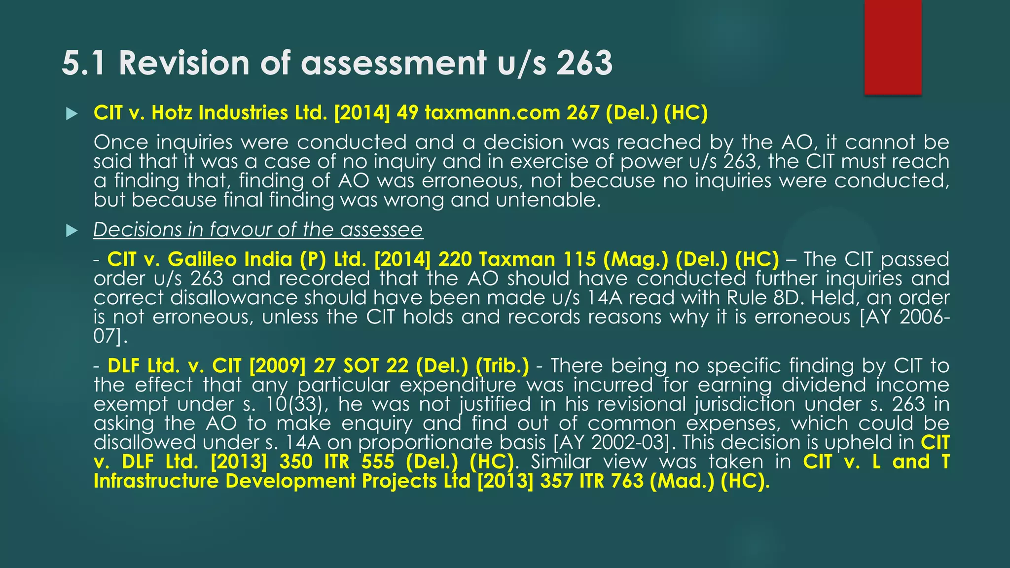 5.1 Revision of assessment u/s 263
 CIT v. Hotz Industries Ltd. [2014] 49 taxmann.com 267 (Del.) (HC)
Once inquiries were conducted and a decision was reached by the AO, it cannot be
said that it was a case of no inquiry and in exercise of power u/s 263, the CIT must reach
a finding that, finding of AO was erroneous, not because no inquiries were conducted,
but because final finding was wrong and untenable.
 Decisions in favour of the assessee
- CIT v. Galileo India (P) Ltd. [2014] 220 Taxman 115 (Mag.) (Del.) (HC) – The CIT passed
order u/s 263 and recorded that the AO should have conducted further inquiries and
correct disallowance should have been made u/s 14A read with Rule 8D. Held, an order
is not erroneous, unless the CIT holds and records reasons why it is erroneous [AY 2006-
07].
- DLF Ltd. v. CIT [2009] 27 SOT 22 (Del.) (Trib.) - There being no specific finding by CIT to
the effect that any particular expenditure was incurred for earning dividend income
exempt under s. 10(33), he was not justified in his revisional jurisdiction under s. 263 in
asking the AO to make enquiry and find out of common expenses, which could be
disallowed under s. 14A on proportionate basis [AY 2002-03]. This decision is upheld in CIT
v. DLF Ltd. [2013] 350 ITR 555 (Del.) (HC). Similar view was taken in CIT v. L and T
Infrastructure Development Projects Ltd [2013] 357 ITR 763 (Mad.) (HC).
 