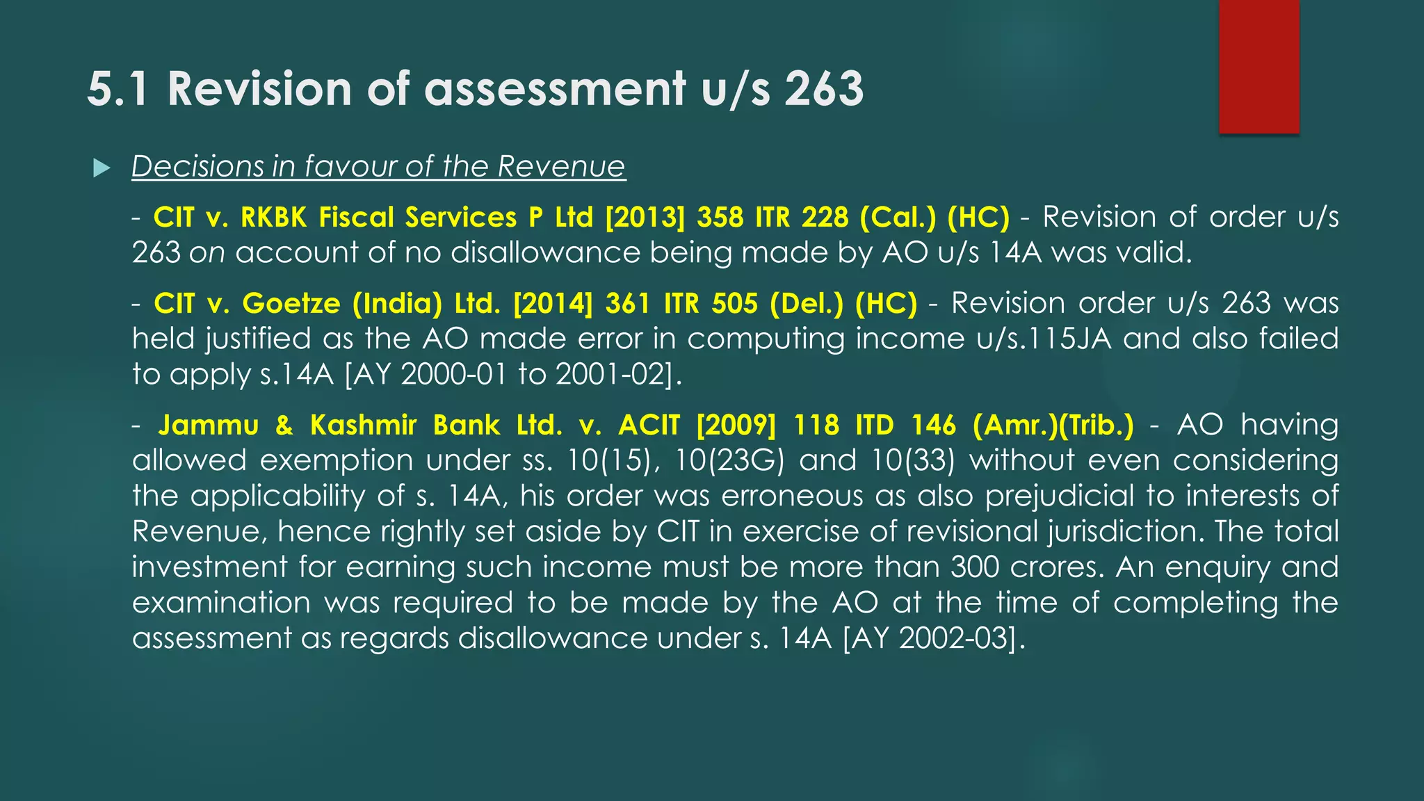 5.1 Revision of assessment u/s 263
 Decisions in favour of the Revenue
- CIT v. RKBK Fiscal Services P Ltd [2013] 358 ITR 228 (Cal.) (HC) - Revision of order u/s
263 on account of no disallowance being made by AO u/s 14A was valid.
- CIT v. Goetze (India) Ltd. [2014] 361 ITR 505 (Del.) (HC) - Revision order u/s 263 was
held justified as the AO made error in computing income u/s.115JA and also failed
to apply s.14A [AY 2000-01 to 2001-02].
- Jammu & Kashmir Bank Ltd. v. ACIT [2009] 118 ITD 146 (Amr.)(Trib.) - AO having
allowed exemption under ss. 10(15), 10(23G) and 10(33) without even considering
the applicability of s. 14A, his order was erroneous as also prejudicial to interests of
Revenue, hence rightly set aside by CIT in exercise of revisional jurisdiction. The total
investment for earning such income must be more than 300 crores. An enquiry and
examination was required to be made by the AO at the time of completing the
assessment as regards disallowance under s. 14A [AY 2002-03].
 