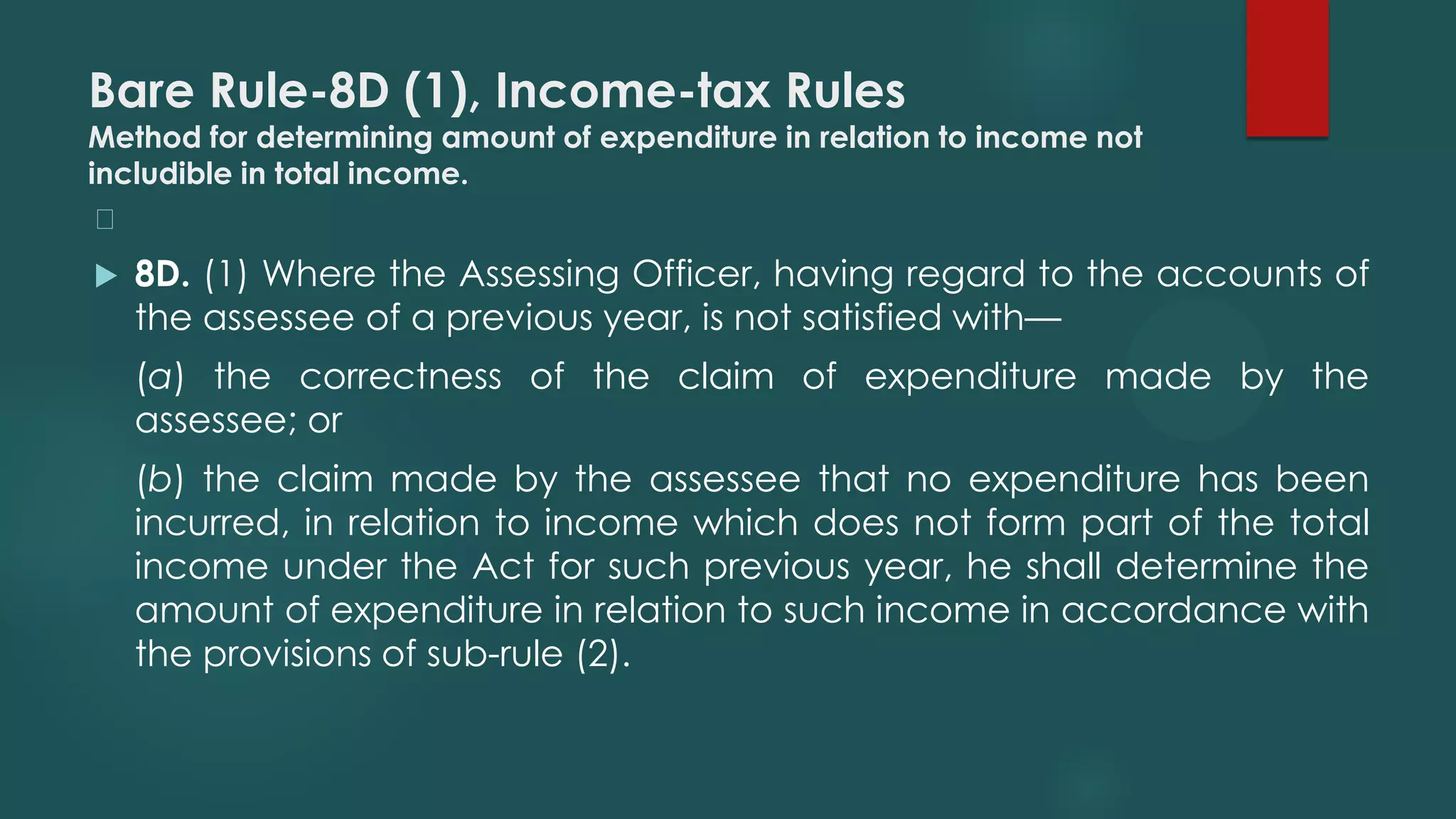 Bare Rule-8D (1), Income-tax Rules
Method for determining amount of expenditure in relation to income not
includible in total income.
﻿
 8D. (1) Where the Assessing Officer, having regard to the accounts of
the assessee of a previous year, is not satisfied with—
(a) the correctness of the claim of expenditure made by the
assessee; or
(b) the claim made by the assessee that no expenditure has been
incurred, in relation to income which does not form part of the total
income under the Act for such previous year, he shall determine the
amount of expenditure in relation to such income in accordance with
the provisions of sub-rule (2).
 