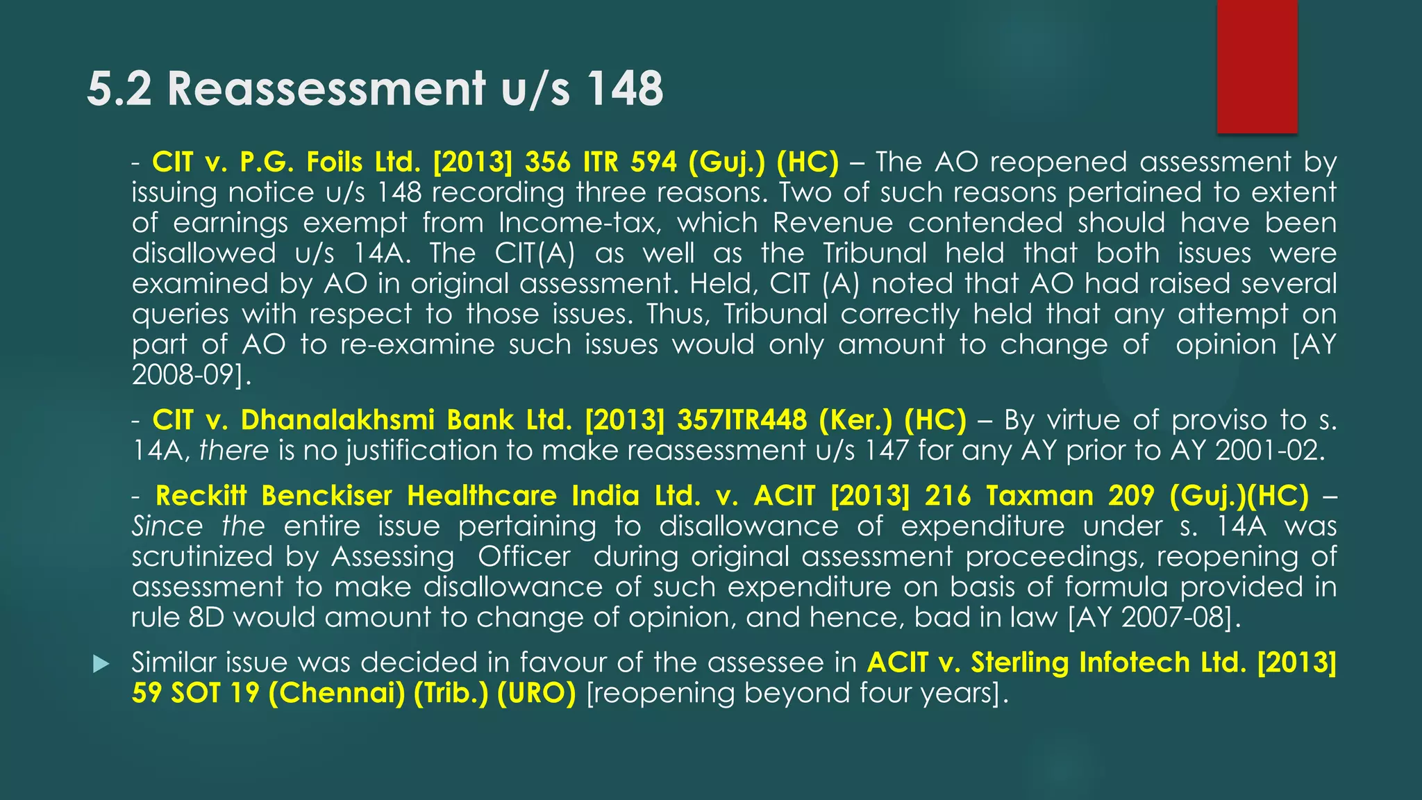 5.2 Reassessment u/s 148
- CIT v. P.G. Foils Ltd. [2013] 356 ITR 594 (Guj.) (HC) – The AO reopened assessment by
issuing notice u/s 148 recording three reasons. Two of such reasons pertained to extent
of earnings exempt from Income-tax, which Revenue contended should have been
disallowed u/s 14A. The CIT(A) as well as the Tribunal held that both issues were
examined by AO in original assessment. Held, CIT (A) noted that AO had raised several
queries with respect to those issues. Thus, Tribunal correctly held that any attempt on
part of AO to re-examine such issues would only amount to change of opinion [AY
2008-09].
- CIT v. Dhanalakhsmi Bank Ltd. [2013] 357ITR448 (Ker.) (HC) – By virtue of proviso to s.
14A, there is no justification to make reassessment u/s 147 for any AY prior to AY 2001-02.
- Reckitt Benckiser Healthcare India Ltd. v. ACIT [2013] 216 Taxman 209 (Guj.)(HC) –
Since the entire issue pertaining to disallowance of expenditure under s. 14A was
scrutinized by Assessing Officer during original assessment proceedings, reopening of
assessment to make disallowance of such expenditure on basis of formula provided in
rule 8D would amount to change of opinion, and hence, bad in law [AY 2007-08].
 Similar issue was decided in favour of the assessee in ACIT v. Sterling Infotech Ltd. [2013]
59 SOT 19 (Chennai) (Trib.) (URO) [reopening beyond four years].
 