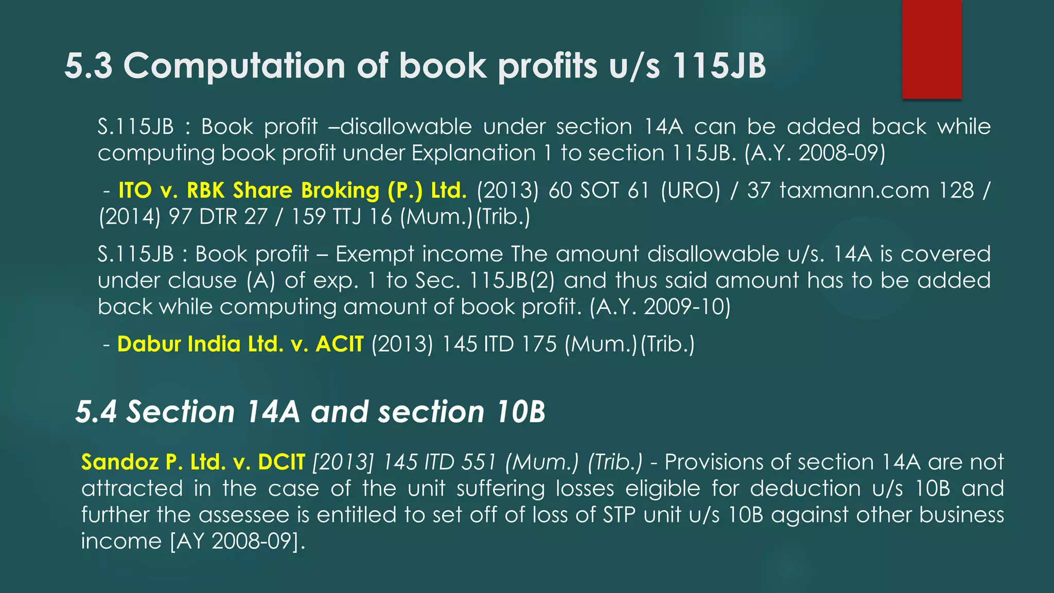 5.3 Computation of book profits u/s 115JB
S.115JB : Book profit –disallowable under section 14A can be added back while
computing book profit under Explanation 1 to section 115JB. (A.Y. 2008-09)
- ITO v. RBK Share Broking (P.) Ltd. (2013) 60 SOT 61 (URO) / 37 taxmann.com 128 /
(2014) 97 DTR 27 / 159 TTJ 16 (Mum.)(Trib.)
S.115JB : Book profit – Exempt income The amount disallowable u/s. 14A is covered
under clause (A) of exp. 1 to Sec. 115JB(2) and thus said amount has to be added
back while computing amount of book profit. (A.Y. 2009-10)
- Dabur India Ltd. v. ACIT (2013) 145 ITD 175 (Mum.)(Trib.)
5.4 Section 14A and section 10B
Sandoz P. Ltd. v. DCIT [2013] 145 ITD 551 (Mum.) (Trib.) - Provisions of section 14A are not
attracted in the case of the unit suffering losses eligible for deduction u/s 10B and
further the assessee is entitled to set off of loss of STP unit u/s 10B against other business
income [AY 2008-09].
 