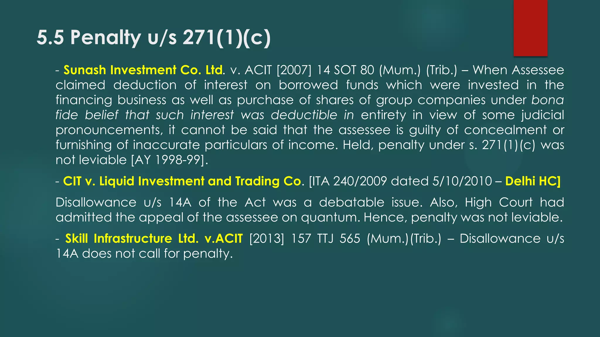 5.5 Penalty u/s 271(1)(c)
- Sunash Investment Co. Ltd. v. ACIT [2007] 14 SOT 80 (Mum.) (Trib.) – When Assessee
claimed deduction of interest on borrowed funds which were invested in the
financing business as well as purchase of shares of group companies under bona
fide belief that such interest was deductible in entirety in view of some judicial
pronouncements, it cannot be said that the assessee is guilty of concealment or
furnishing of inaccurate particulars of income. Held, penalty under s. 271(1)(c) was
not leviable [AY 1998-99].
- CIT v. Liquid Investment and Trading Co. [ITA 240/2009 dated 5/10/2010 – Delhi HC]
Disallowance u/s 14A of the Act was a debatable issue. Also, High Court had
admitted the appeal of the assessee on quantum. Hence, penalty was not leviable.
- Skill Infrastructure Ltd. v.ACIT [2013] 157 TTJ 565 (Mum.)(Trib.) – Disallowance u/s
14A does not call for penalty.
 