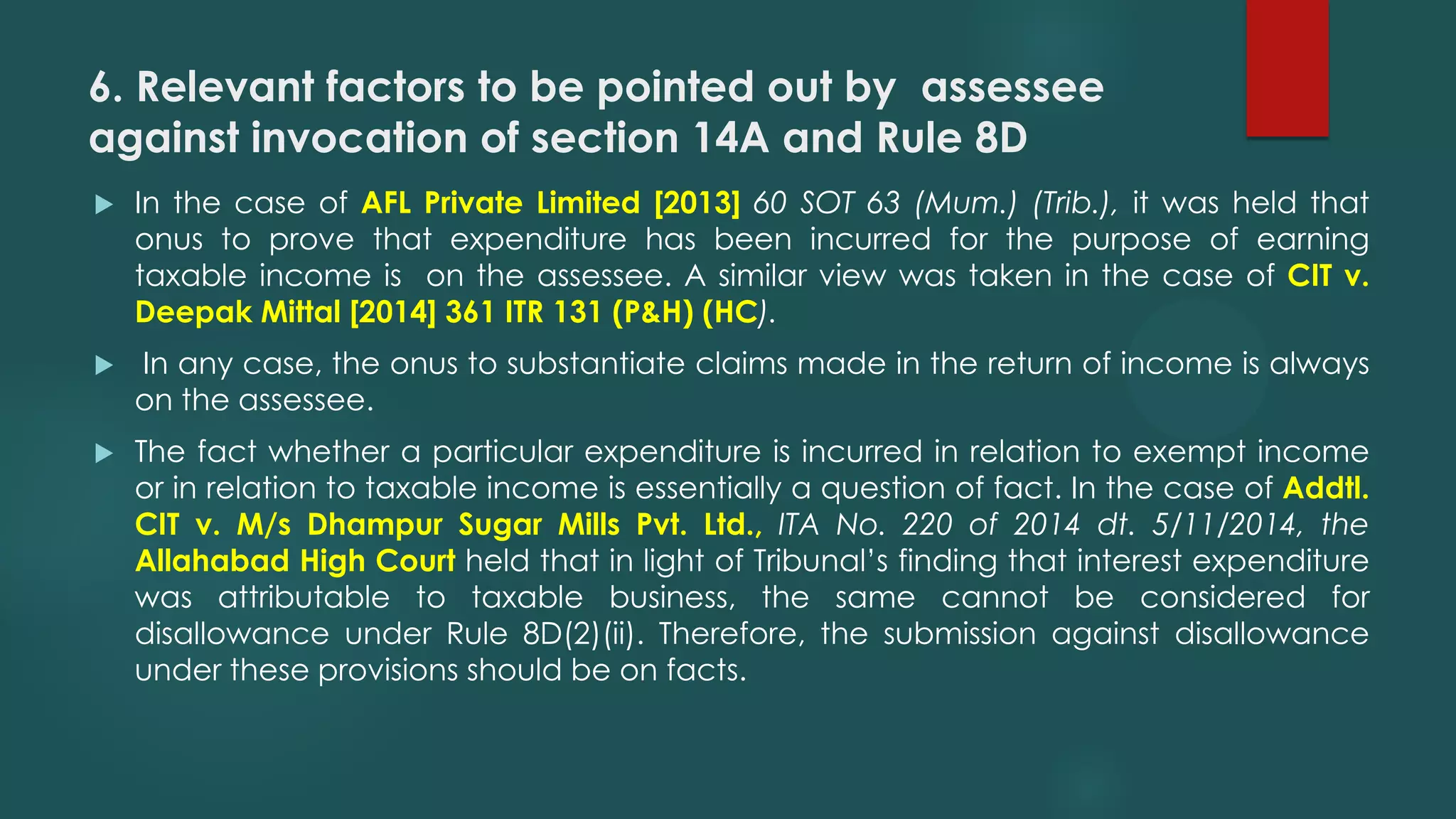 6. Relevant factors to be pointed out by assessee
against invocation of section 14A and Rule 8D
 In the case of AFL Private Limited [2013] 60 SOT 63 (Mum.) (Trib.), it was held that
onus to prove that expenditure has been incurred for the purpose of earning
taxable income is on the assessee. A similar view was taken in the case of CIT v.
Deepak Mittal [2014] 361 ITR 131 (P&H) (HC).
 In any case, the onus to substantiate claims made in the return of income is always
on the assessee.
 The fact whether a particular expenditure is incurred in relation to exempt income
or in relation to taxable income is essentially a question of fact. In the case of Addtl.
CIT v. M/s Dhampur Sugar Mills Pvt. Ltd., ITA No. 220 of 2014 dt. 5/11/2014, the
Allahabad High Court held that in light of Tribunal’s finding that interest expenditure
was attributable to taxable business, the same cannot be considered for
disallowance under Rule 8D(2)(ii). Therefore, the submission against disallowance
under these provisions should be on facts.
 