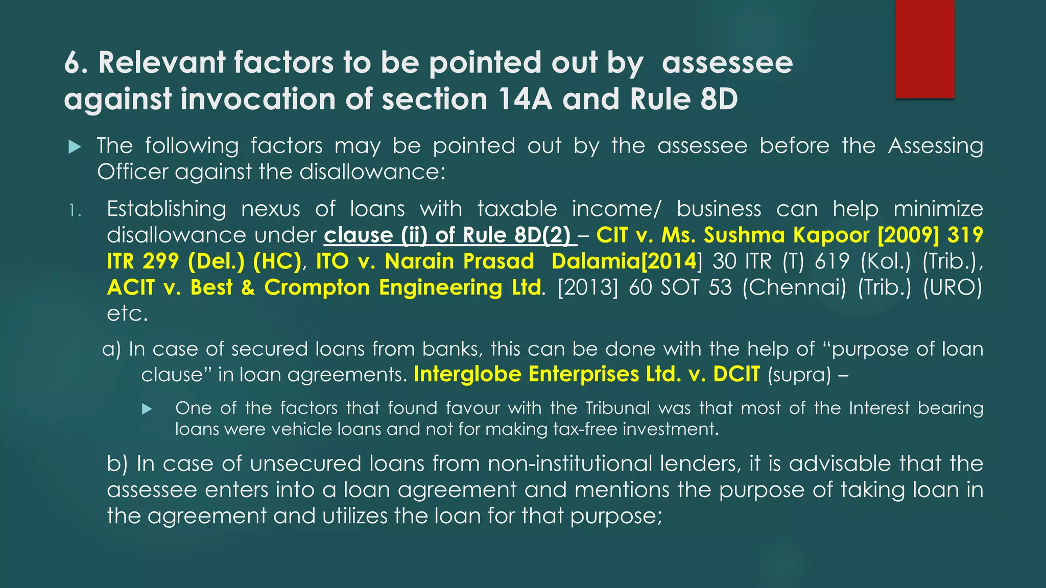 6. Relevant factors to be pointed out by assessee
against invocation of section 14A and Rule 8D
 The following factors may be pointed out by the assessee before the Assessing
Officer against the disallowance:
1. Establishing nexus of loans with taxable income/ business can help minimize
disallowance under clause (ii) of Rule 8D(2) – CIT v. Ms. Sushma Kapoor [2009] 319
ITR 299 (Del.) (HC), ITO v. Narain Prasad Dalamia[2014] 30 ITR (T) 619 (Kol.) (Trib.),
ACIT v. Best & Crompton Engineering Ltd. [2013] 60 SOT 53 (Chennai) (Trib.) (URO)
etc.
a) In case of secured loans from banks, this can be done with the help of “purpose of loan
clause” in loan agreements. Interglobe Enterprises Ltd. v. DCIT (supra) –
 One of the factors that found favour with the Tribunal was that most of the Interest bearing
loans were vehicle loans and not for making tax-free investment.
b) In case of unsecured loans from non-institutional lenders, it is advisable that the
assessee enters into a loan agreement and mentions the purpose of taking loan in
the agreement and utilizes the loan for that purpose;
 