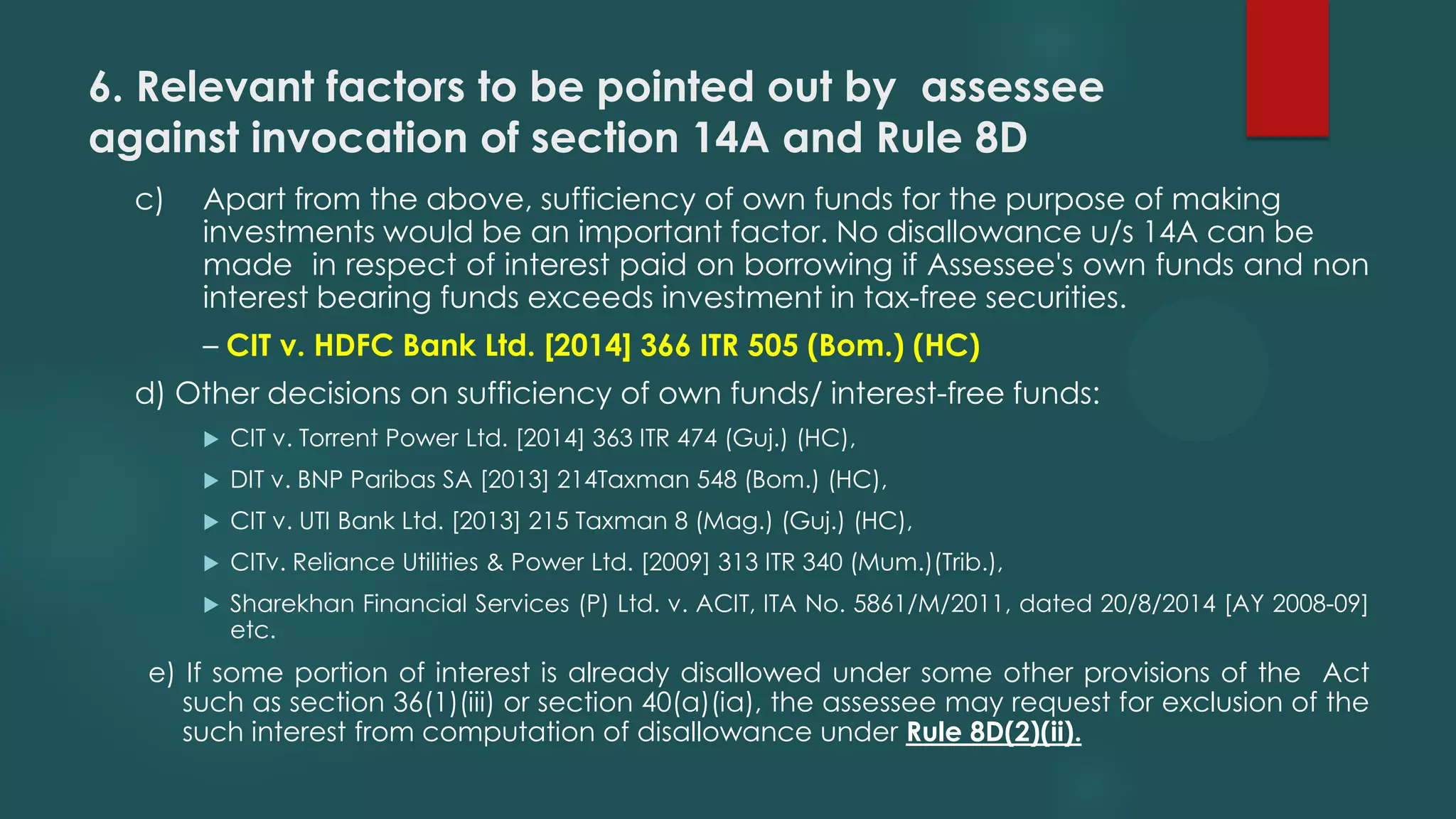 6. Relevant factors to be pointed out by assessee
against invocation of section 14A and Rule 8D
c) Apart from the above, sufficiency of own funds for the purpose of making
investments would be an important factor. No disallowance u/s 14A can be
made in respect of interest paid on borrowing if Assessee's own funds and non
interest bearing funds exceeds investment in tax-free securities.
– CIT v. HDFC Bank Ltd. [2014] 366 ITR 505 (Bom.) (HC)
d) Other decisions on sufficiency of own funds/ interest-free funds:
 CIT v. Torrent Power Ltd. [2014] 363 ITR 474 (Guj.) (HC),
 DIT v. BNP Paribas SA [2013] 214Taxman 548 (Bom.) (HC),
 CIT v. UTI Bank Ltd. [2013] 215 Taxman 8 (Mag.) (Guj.) (HC),
 CITv. Reliance Utilities & Power Ltd. [2009] 313 ITR 340 (Mum.)(Trib.),
 Sharekhan Financial Services (P) Ltd. v. ACIT, ITA No. 5861/M/2011, dated 20/8/2014 [AY 2008-09]
etc.
e) If some portion of interest is already disallowed under some other provisions of the Act
such as section 36(1)(iii) or section 40(a)(ia), the assessee may request for exclusion of the
such interest from computation of disallowance under Rule 8D(2)(ii).
 
