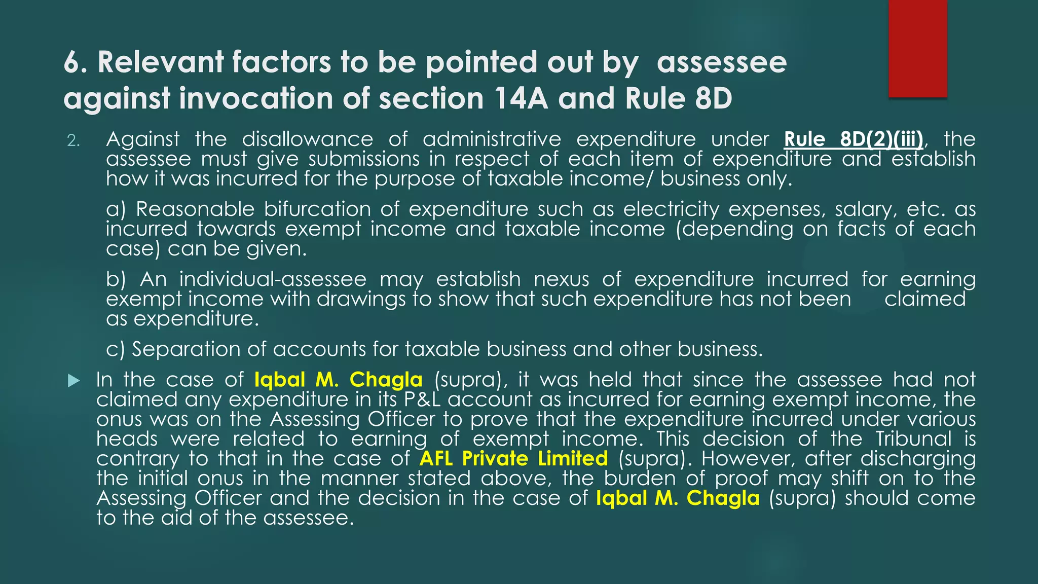 6. Relevant factors to be pointed out by assessee
against invocation of section 14A and Rule 8D
2. Against the disallowance of administrative expenditure under Rule 8D(2)(iii), the
assessee must give submissions in respect of each item of expenditure and establish
how it was incurred for the purpose of taxable income/ business only.
a) Reasonable bifurcation of expenditure such as electricity expenses, salary, etc. as
incurred towards exempt income and taxable income (depending on facts of each
case) can be given.
b) An individual-assessee may establish nexus of expenditure incurred for earning
exempt income with drawings to show that such expenditure has not been claimed
as expenditure.
c) Separation of accounts for taxable business and other business.
 In the case of Iqbal M. Chagla (supra), it was held that since the assessee had not
claimed any expenditure in its P&L account as incurred for earning exempt income, the
onus was on the Assessing Officer to prove that the expenditure incurred under various
heads were related to earning of exempt income. This decision of the Tribunal is
contrary to that in the case of AFL Private Limited (supra). However, after discharging
the initial onus in the manner stated above, the burden of proof may shift on to the
Assessing Officer and the decision in the case of Iqbal M. Chagla (supra) should come
to the aid of the assessee.
 