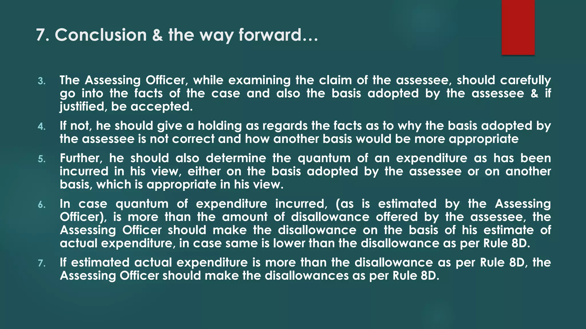 7. Conclusion & the way forward…
3. The Assessing Officer, while examining the claim of the assessee, should carefully
go into the facts of the case and also the basis adopted by the assessee & if
justified, be accepted.
4. If not, he should give a holding as regards the facts as to why the basis adopted by
the assessee is not correct and how another basis would be more appropriate
5. Further, he should also determine the quantum of an expenditure as has been
incurred in his view, either on the basis adopted by the assessee or on another
basis, which is appropriate in his view.
6. In case quantum of expenditure incurred, (as is estimated by the Assessing
Officer), is more than the amount of disallowance offered by the assessee, the
Assessing Officer should make the disallowance on the basis of his estimate of
actual expenditure, in case same is lower than the disallowance as per Rule 8D.
7. If estimated actual expenditure is more than the disallowance as per Rule 8D, the
Assessing Officer should make the disallowances as per Rule 8D.
 