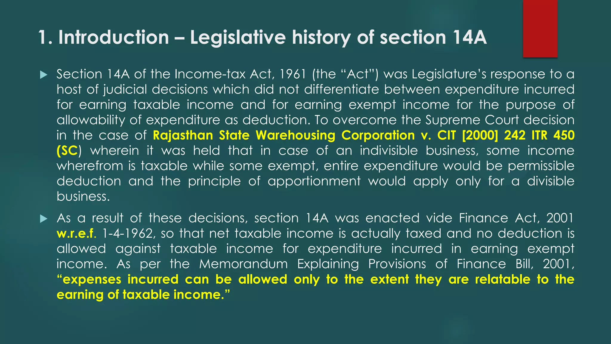 1. Introduction – Legislative history of section 14A
 Section 14A of the Income-tax Act, 1961 (the “Act”) was Legislature’s response to a
host of judicial decisions which did not differentiate between expenditure incurred
for earning taxable income and for earning exempt income for the purpose of
allowability of expenditure as deduction. To overcome the Supreme Court decision
in the case of Rajasthan State Warehousing Corporation v. CIT [2000] 242 ITR 450
(SC) wherein it was held that in case of an indivisible business, some income
wherefrom is taxable while some exempt, entire expenditure would be permissible
deduction and the principle of apportionment would apply only for a divisible
business.
 As a result of these decisions, section 14A was enacted vide Finance Act, 2001
w.r.e.f. 1-4-1962, so that net taxable income is actually taxed and no deduction is
allowed against taxable income for expenditure incurred in earning exempt
income. As per the Memorandum Explaining Provisions of Finance Bill, 2001,
“expenses incurred can be allowed only to the extent they are relatable to the
earning of taxable income.”
 