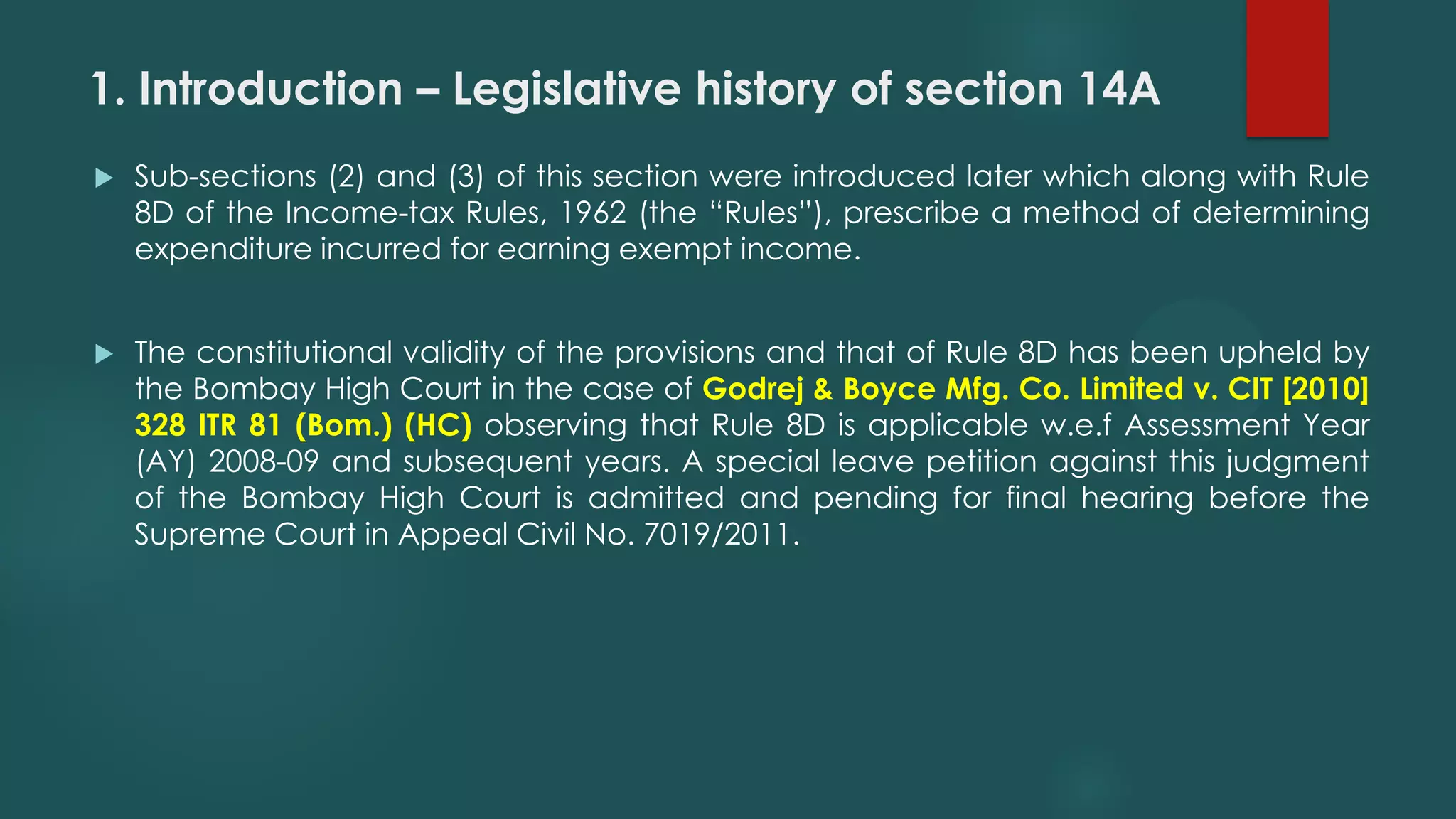 1. Introduction – Legislative history of section 14A
 Sub-sections (2) and (3) of this section were introduced later which along with Rule
8D of the Income-tax Rules, 1962 (the “Rules”), prescribe a method of determining
expenditure incurred for earning exempt income.
 The constitutional validity of the provisions and that of Rule 8D has been upheld by
the Bombay High Court in the case of Godrej & Boyce Mfg. Co. Limited v. CIT [2010]
328 ITR 81 (Bom.) (HC) observing that Rule 8D is applicable w.e.f Assessment Year
(AY) 2008-09 and subsequent years. A special leave petition against this judgment
of the Bombay High Court is admitted and pending for final hearing before the
Supreme Court in Appeal Civil No. 7019/2011.
 