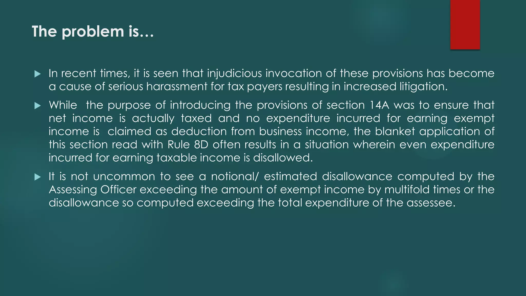The problem is…
 In recent times, it is seen that injudicious invocation of these provisions has become
a cause of serious harassment for tax payers resulting in increased litigation.
 While the purpose of introducing the provisions of section 14A was to ensure that
net income is actually taxed and no expenditure incurred for earning exempt
income is claimed as deduction from business income, the blanket application of
this section read with Rule 8D often results in a situation wherein even expenditure
incurred for earning taxable income is disallowed.
 It is not uncommon to see a notional/ estimated disallowance computed by the
Assessing Officer exceeding the amount of exempt income by multifold times or the
disallowance so computed exceeding the total expenditure of the assessee.
 