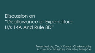 Discussion on
“Disallowance of Expenditure
U/s 14A And Rule 8D”
Presented by: CA. V Kalyan Chakravarthy
B. Com, FCA, DISA(ICAI), CISA(USA), DIRM(ICAI)
 