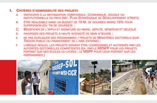 1. 

CRITÈRES D’ADMISSIBILITÉ DES PROJETS
A. 

PARTICIPER À LA REFONDATION TERRITORIALE, ÉCONOMIQUE, SOCIALE OU
INSTITUTIONNELLE DU PAYS (RÉF. PLAN STRATÉGIQUE DE DÉVELOPPEMENT D’HAÏTI);

B. 

C. 

ÊTRE RÉALISABLE DANS UN BUDGET DE 10 M. DE GOURDES MOINS 10% POUR
SUPERVISION (OU 1M DE GOURDES)  ;
BÉNÉFICIER DE L’APPUI ET SIGNATURE DU MAIRE, DÉPUTÉ, SÉNATEUR ET DÉLÉGUÉ

D. 

FAVORISER DES PROJETS À HAUTE INTENSITÉ DE MAIN D’ŒUVRE ;

E. 

NE PAS DUPLIQUER DES PROGRAMMES / PROJETS DE MINISTÈRES SECTORIELS (SUR
TRÉSOR PUBLIC OU FINANCEMENT DE L’AIDE EXTERNE) ; 

F. 

LORSQUE REQUIS, LES PROJETS DOIVENT ÊTRE COORDONNÉS ET AUTORISÉS PAR LES
AUTORITÉS SECTORIELLES COMPÉTENTES (EX. PAR LE MENFP POUR LES PROJETS
PORTANT SUR DES ÉCOLES OU LYCÉES ; LE MSPP POUR CEUX PORTANT SUR LES
DISPENSAIRES.)





 