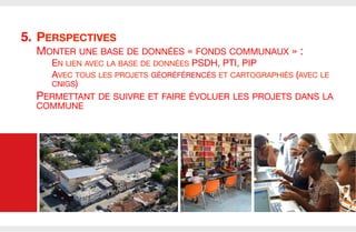 5.  PERSPECTIVES

MONTER UNE BASE DE DONNÉES « FONDS COMMUNAUX » :
EN LIEN AVEC LA BASE DE DONNÉES PSDH, PTI, PIP
AVEC TOUS LES PROJETS GÉORÉFÉRENCÉS ET CARTOGRAPHIÉS (AVEC LE
CNIGS)

PERMETTANT DE SUIVRE ET FAIRE ÉVOLUER LES PROJETS DANS LA
COMMUNE


 